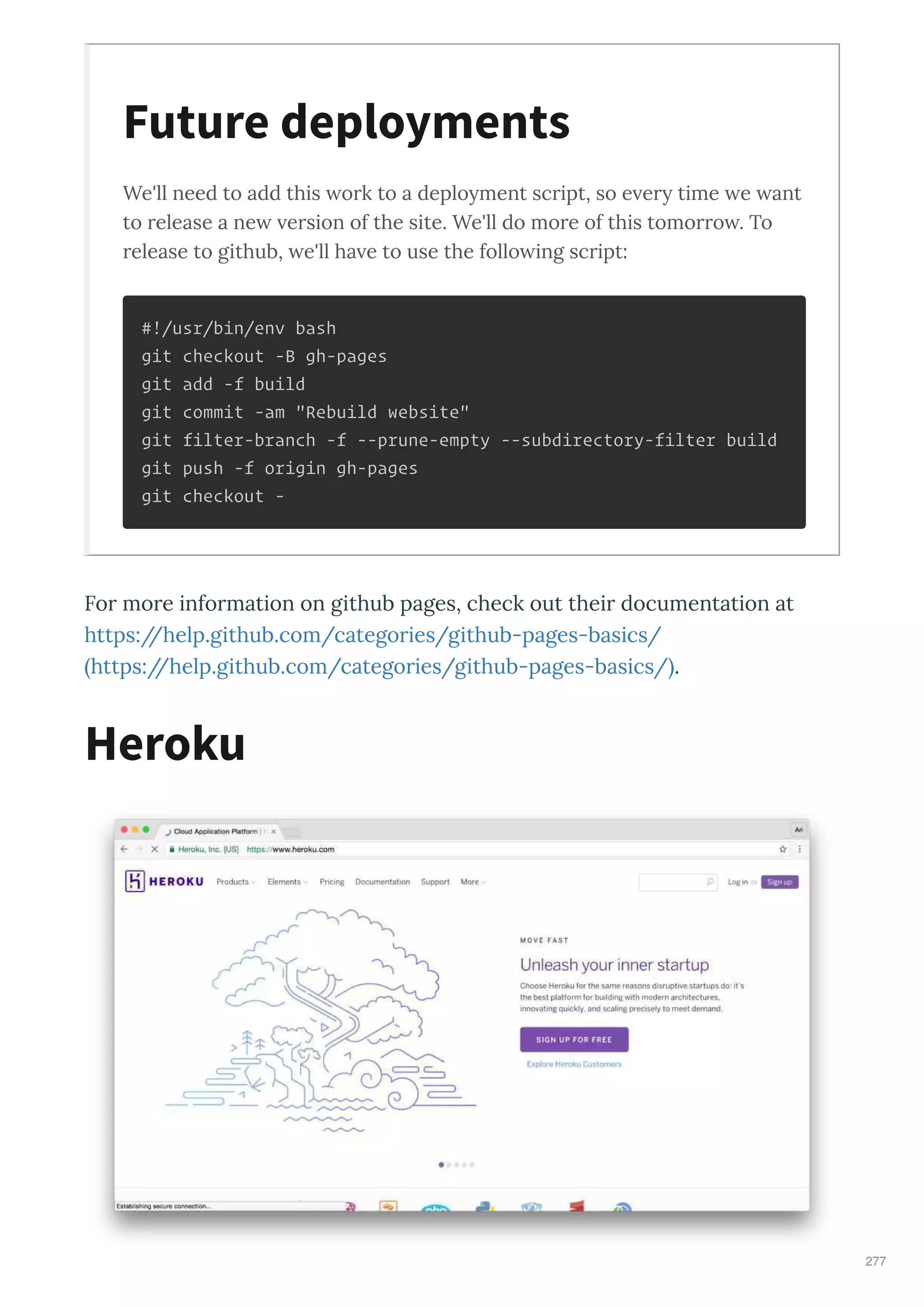 We'll need to add this o k to a deployment sc ipt, so e e y time e ant
to elease a ne e sion of the site. We'll do mo e of this tomo o . To
elease to github, e'll ha e to use the follo ing sc ipt:
#!/usr/bin/env bash
git checkout -B gh-pages
git add -f build
git commit -am "Rebuild website"
git filter-branch -f --prune-empty --subdirectory-filter build
git push -f origin gh-pages
git checkout -
Fo mo e info mation on github pages, check out thei documentation at
https://help.github.com/catego ies/github-pages-basics/
https://help.github.com/catego ies/github-pages-basics/ .
Future deployments
Heroku
277
 