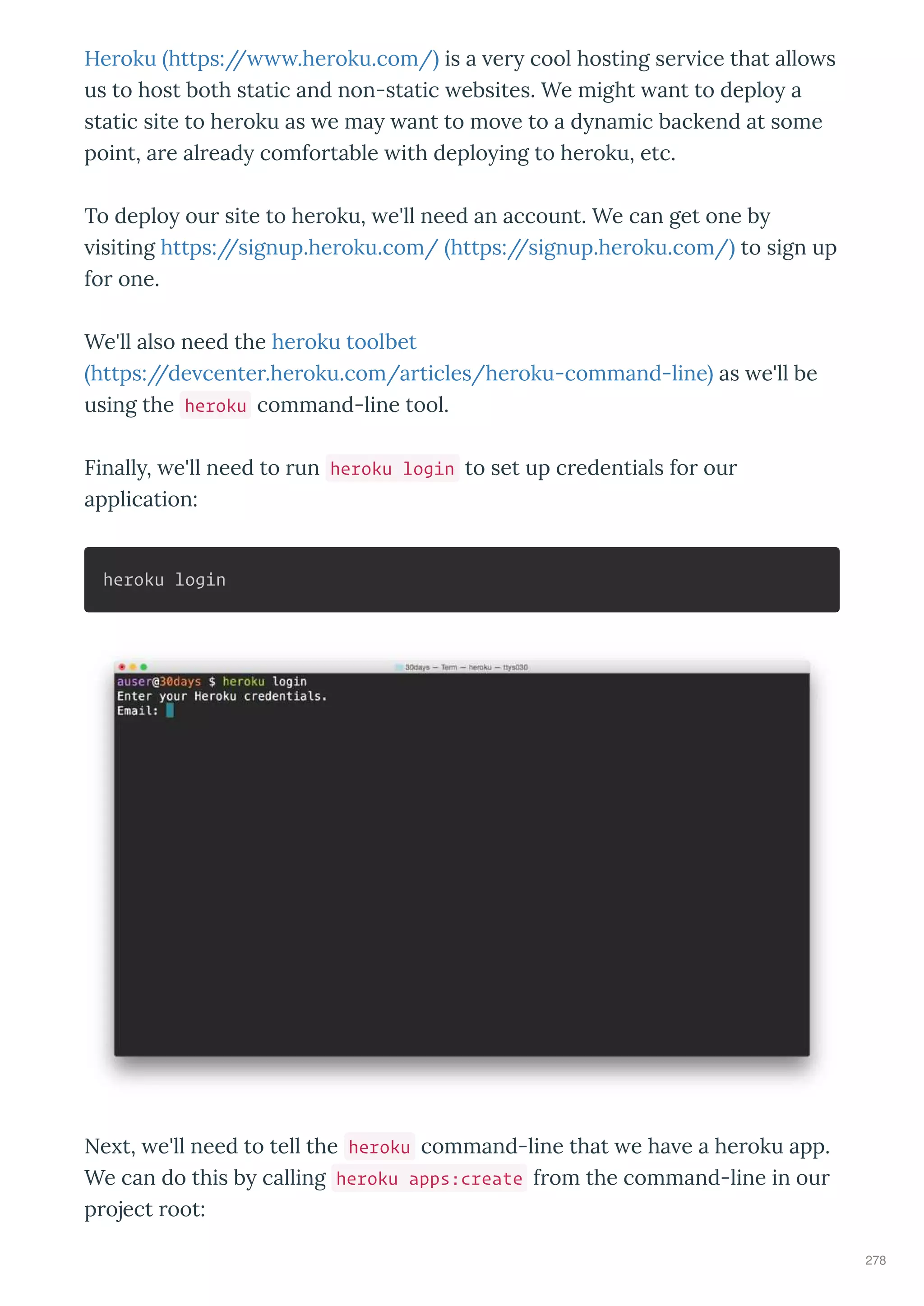 He oku https:// .he oku.com/ is a e cool hosting se ice that allo s
us to host both static and non-static ebsites. We might ant to deplo a
static site to he oku as e ma ant to mo e to a d namic backend at some
point, a e al ead comfo table ith deplo ing to he oku, etc.
To deplo ou site to he oku, e'll need an account. We can get one b
isiting https://signup.he oku.com/ https://signup.he oku.com/ to sign up
fo one.
We'll also need the he oku toolbet
https://de cente .he oku.com/a ticles/he oku-command-line as e'll be
using the heroku command-line tool.
Finall , e'll need to un heroku login to set up c edentials fo ou
application:
heroku login
Ne t, e'll need to tell the heroku command-line that e ha e a he oku app.
We can do this b calling heroku apps:create f om the command-line in ou
p oject oot:
278
 