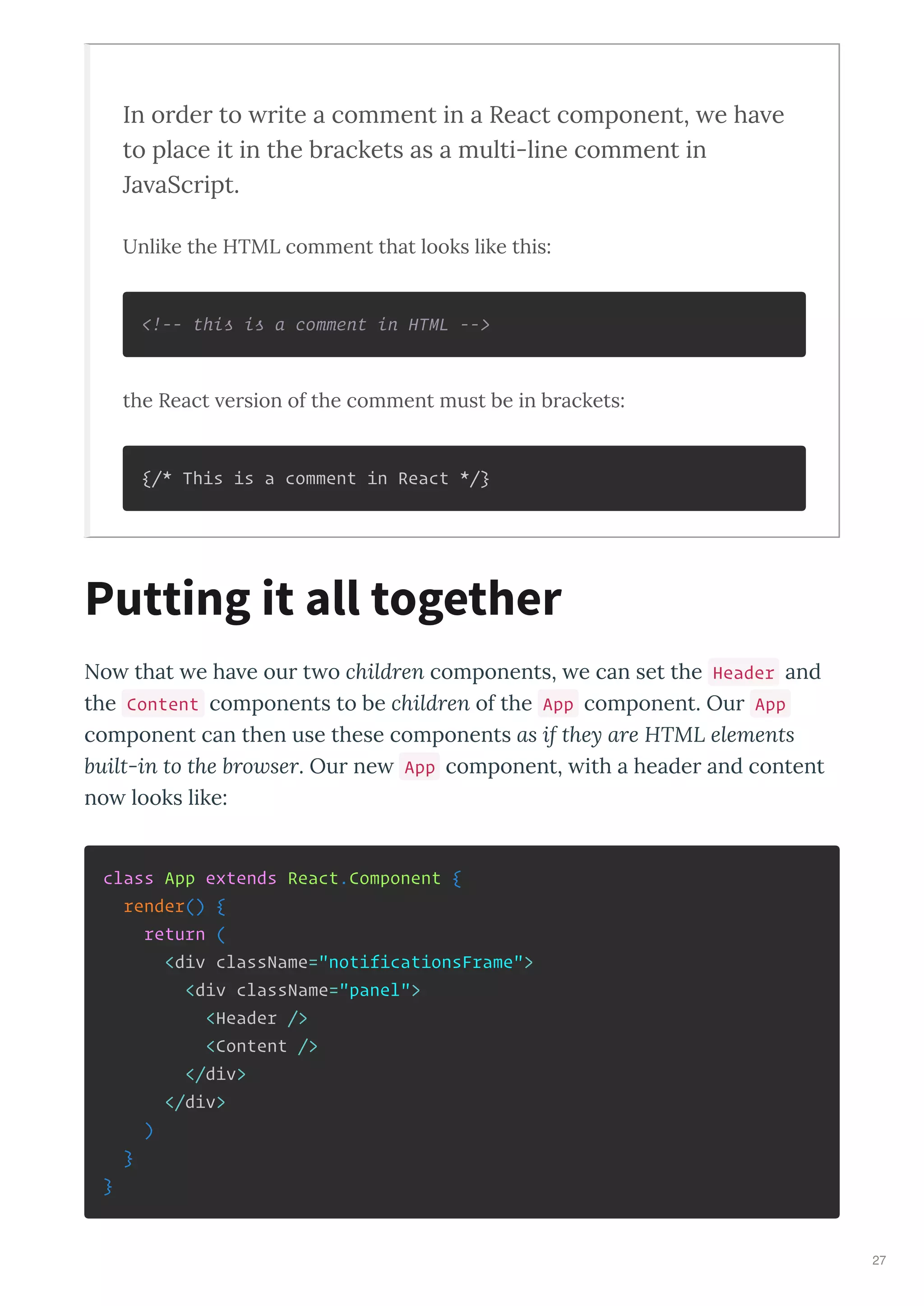 In order to rite a comment in a React component, e ha e
to place it in the brackets as a multi-line comment in
Ja aScript.
Unlike the HTML comment that looks like this:
<!-- this is a comment in HTML -->
the React ersion of the comment must be in brackets:
{/* This is a comment in React */}
No that e ha e ou t o children components, e can set the Header and
the Content components to be children of the App component. Ou App
component can then use these components as if they are HTML elements
built-in to the bro ser. Ou ne App component, ith a heade and content
no looks like:
class App extends React.Component {
render() {
return (
<div className="notificationsFrame">
<div className="panel">
<Header />
<Content />
</div>
</div>
)
}
}
Putting it all together
27
 