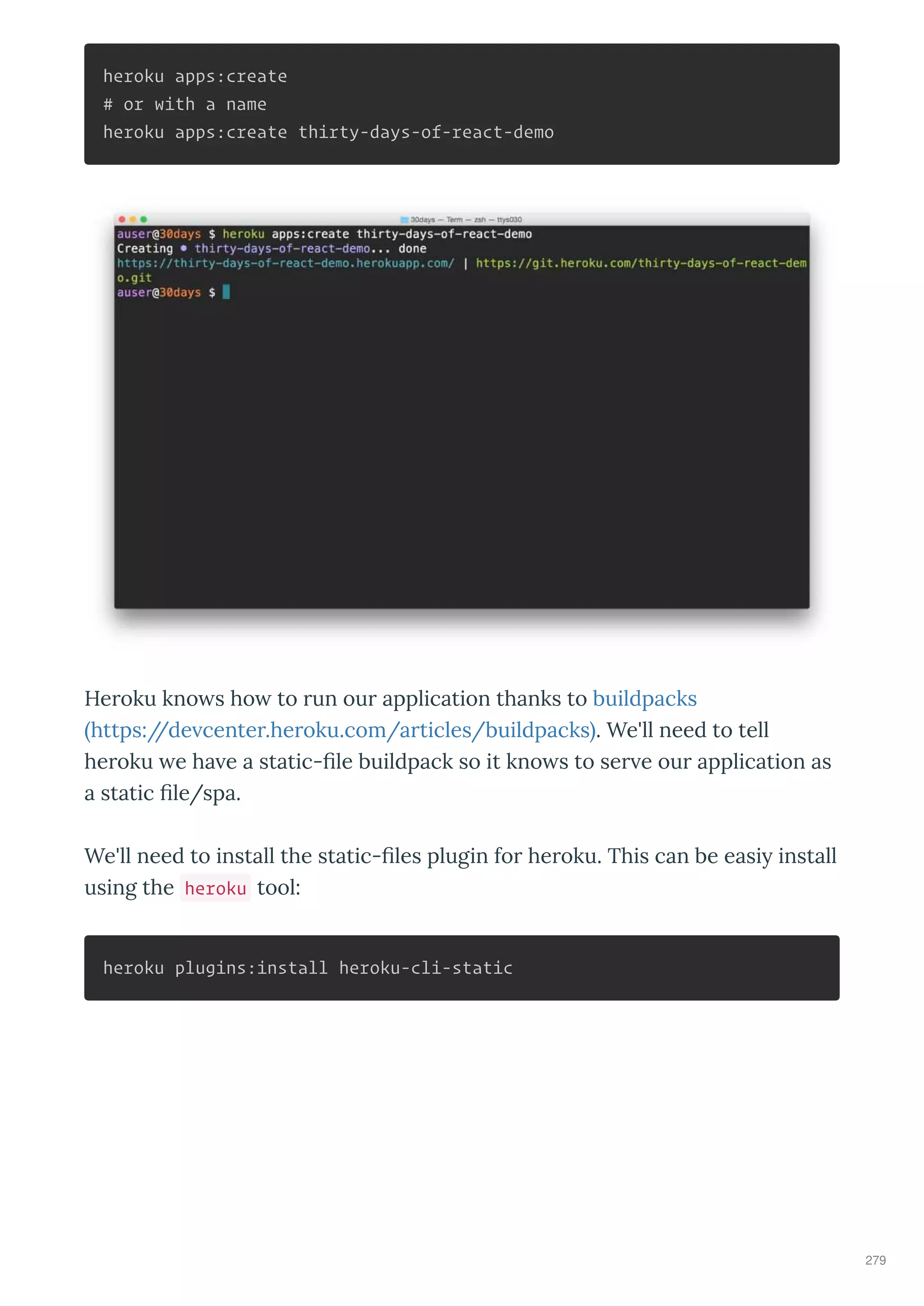 heroku apps:create
# or with a name
heroku apps:create thirty-days-of-react-demo
He oku kno s ho to un ou application thanks to buildpacks
https://de cente .he oku.com/a ticles/buildpacks . We'll need to tell
he oku e ha e a static- le buildpack so it kno s to se e ou application as
a static le/spa.
We'll need to install the static- les plugin fo he oku. This can be easi install
using the heroku tool:
heroku plugins:install heroku-cli-static
279
 