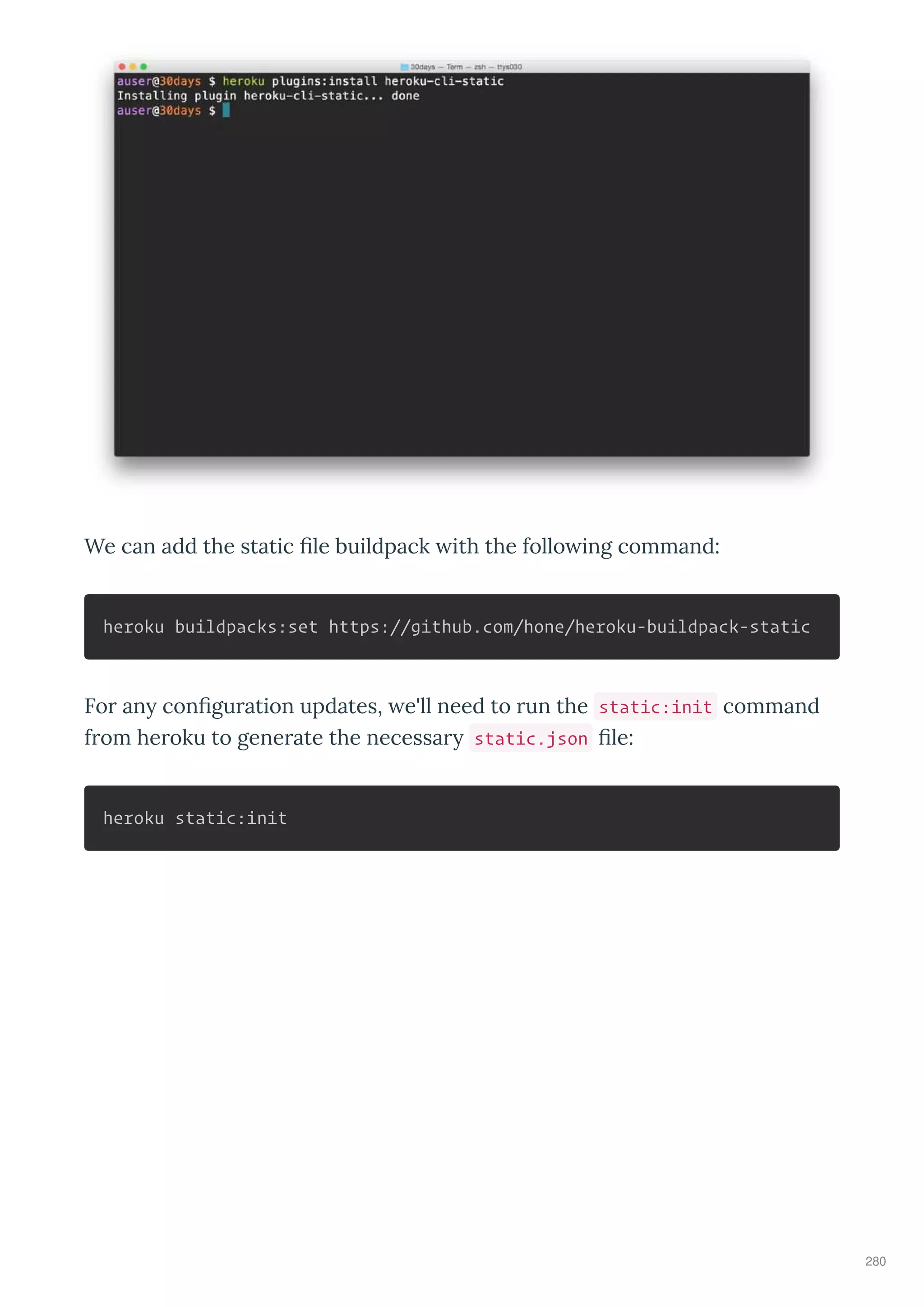 We can add the static le buildpack ith the follo ing command:
heroku buildpacks:set https://github.com/hone/heroku-buildpack-static
Fo an con gu ation updates, e'll need to un the static:init command
f om he oku to gene ate the necessa static.json le:
heroku static:init
280
 