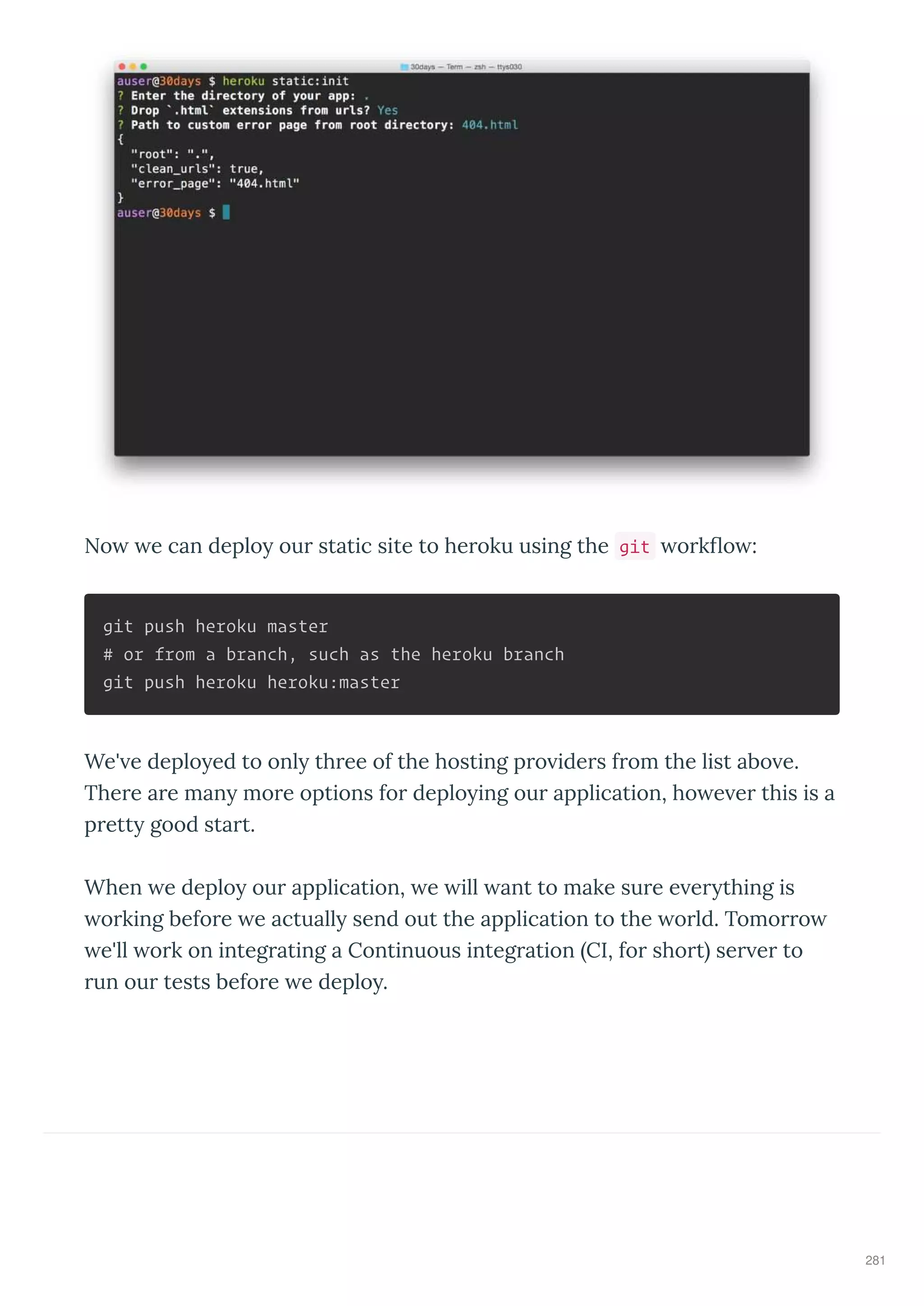 No e can deplo ou static site to he oku using the git o k o :
git push heroku master
# or from a branch, such as the heroku branch
git push heroku heroku:master
We' e deplo ed to onl th ee of the hosting p o ide s f om the list abo e.
The e a e man mo e options fo deplo ing ou application, ho e e this is a
p ett good sta t.
When e deplo ou application, e ill ant to make su e e e thing is
o king befo e e actuall send out the application to the o ld. Tomo o
e'll o k on integ ating a Continuous integ ation CI, fo sho t se e to
un ou tests befo e e deplo .
281
 