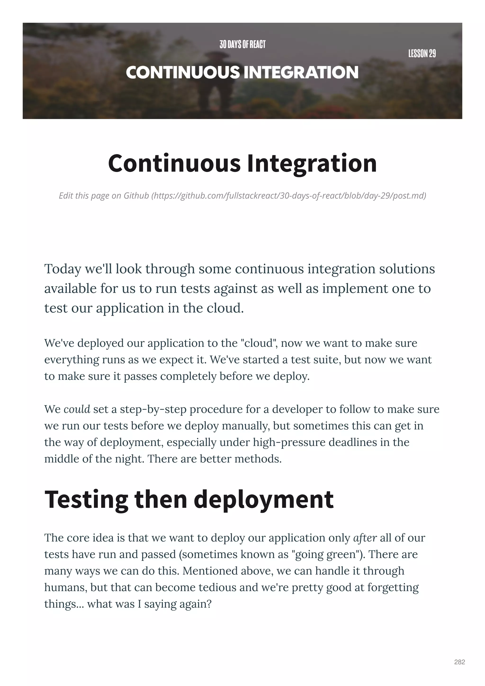 Edit this page on Github (https://github.com/fullstackreact/30-days-of-react/blob/day-29/post.md)
Continuous Integration
Today e'll look through some continuous integration solutions
a ailable for us to run tests against as ell as implement one to
test our application in the cloud.
We' e deplo ed our application to the "cloud", no e ant to make sure
e er thing runs as e e pect it. We' e started a test suite, but no e ant
to make sure it passes completel before e deplo .
We could set a step-b -step procedure for a de eloper to follo to make sure
e run our tests before e deplo manuall , but sometimes this can get in
the a of deplo ment, especiall under high-pressure deadlines in the
middle of the night. There are better methods.
The core idea is that e ant to deplo our application onl after all of our
tests ha e run and passed sometimes kno n as "going green" . There are
man a s e can do this. Mentioned abo e, e can handle it through
humans, but that can become tedious and e're prett good at forgetting
things... hat as I sa ing again?
Testing then deployment
282
 
