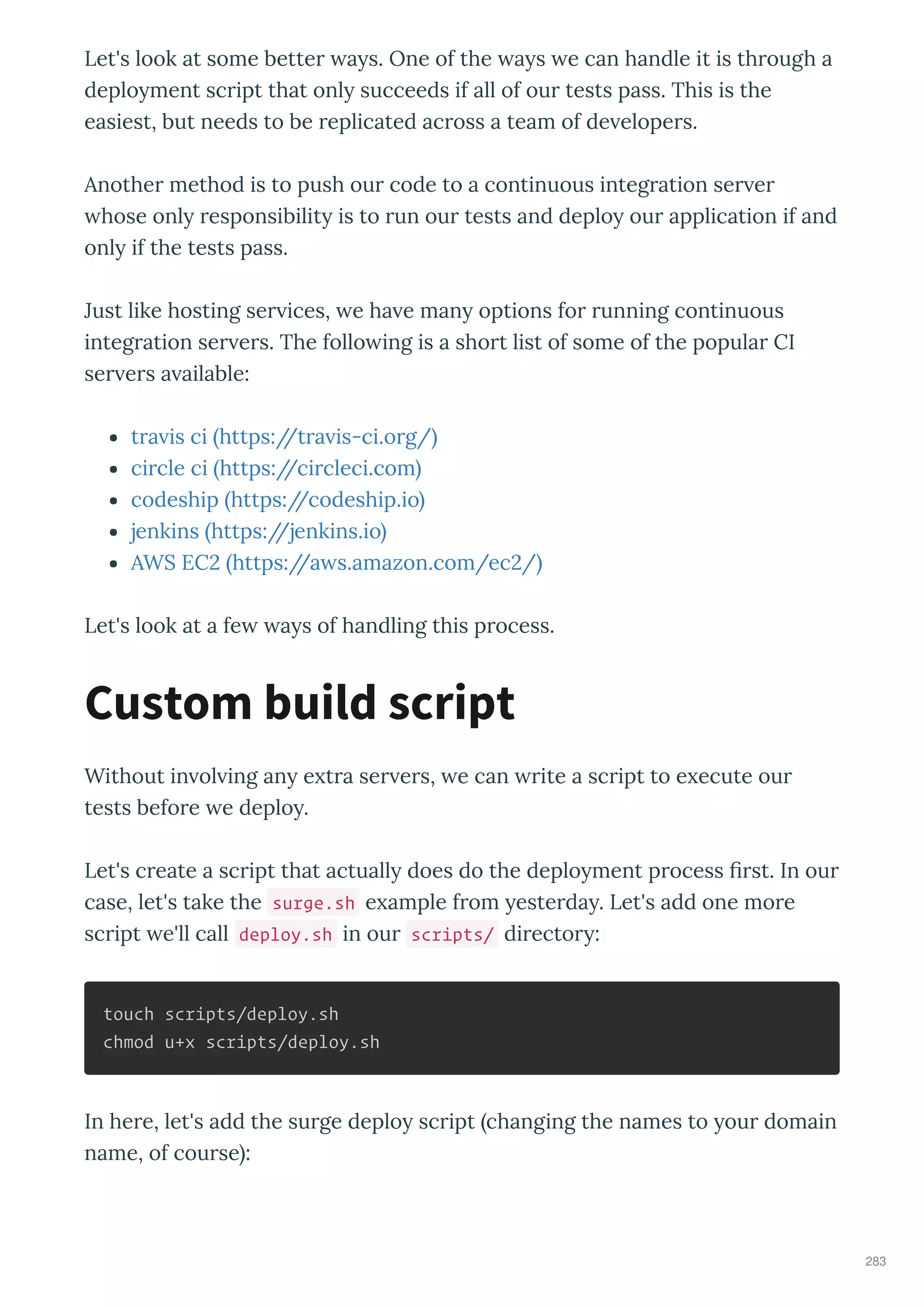 Let's look at some better a s. One of the a s e can handle it is through a
deplo ment script that onl succeeds if all of our tests pass. This is the
easiest, but needs to be replicated across a team of de elopers.
Another method is to push our code to a continuous integration ser er
hose onl responsibilit is to run our tests and deplo our application if and
onl if the tests pass.
Just like hosting ser ices, e ha e man options for running continuous
integration ser ers. The follo ing is a short list of some of the popular CI
ser ers a ailable:
tra is ci https://tra is-ci.org/
circle ci https://circleci.com
codeship https://codeship.io
jenkins https://jenkins.io
AWS EC https://a s.amazon.com/ec /
Let's look at a fe a s of handling this process.
Without in ol ing an e tra ser ers, e can rite a script to e ecute our
tests before e deplo .
Let's create a script that actuall does do the deplo ment process ﬁrst. In our
case, let's take the surge.sh e ample from esterda . Let's add one more
script e'll call deploy.sh in our scripts/ director :
touch scripts/deploy.sh
chmod u+x scripts/deploy.sh
In here, let's add the surge deplo script changing the names to our domain
name, of course :
Custom build script
283
 