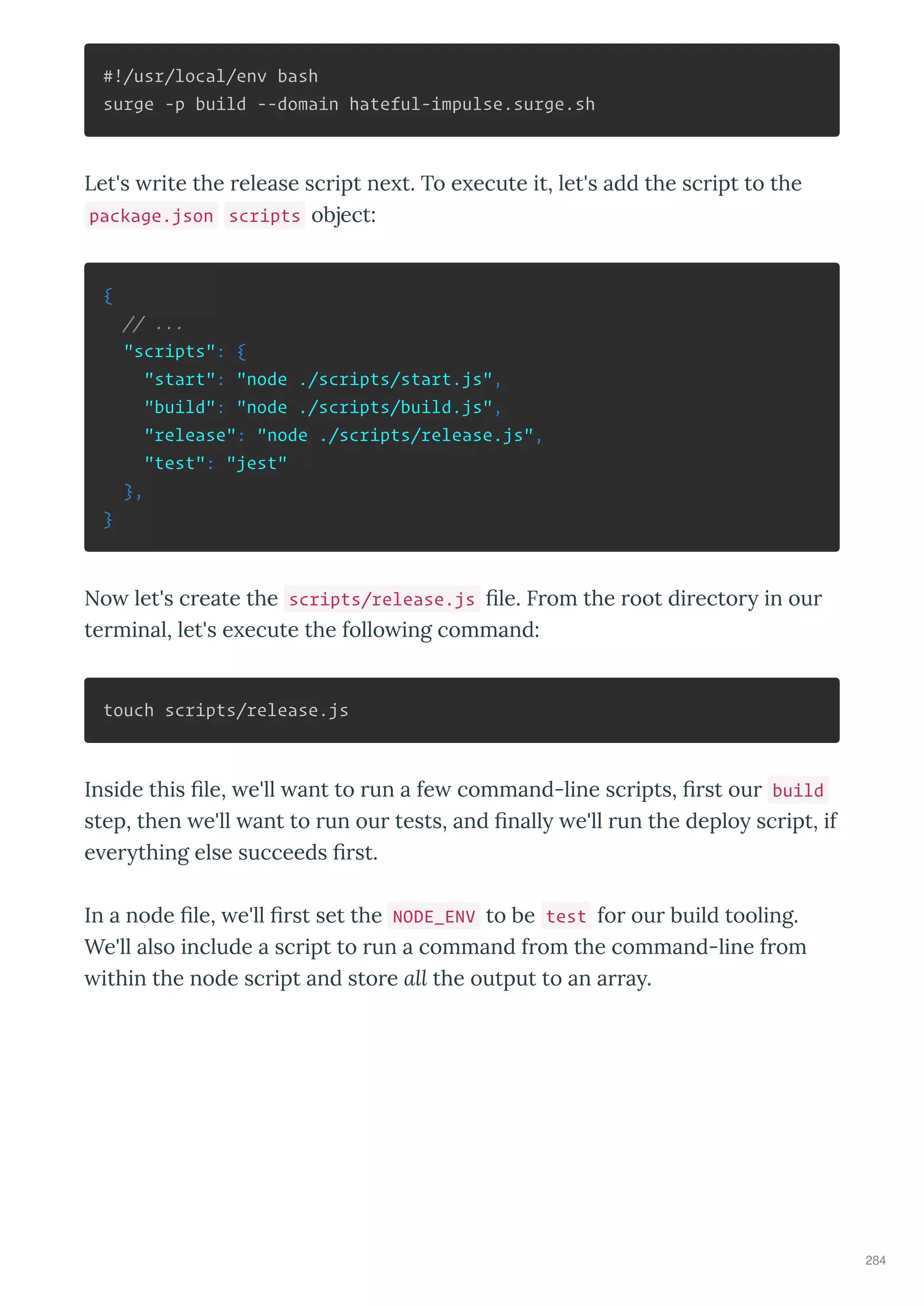 #!/usr/local/env bash
surge -p build --domain hateful-impulse.surge.sh
Let's rite the release script ne t. To e ecute it, let's add the script to the
package.json scripts object:
{
// ...
"scripts": {
"start": "node ./scripts/start.js",
"build": "node ./scripts/build.js",
"release": "node ./scripts/release.js",
"test": "jest"
},
}
No let's create the scripts/release.js ﬁle. From the root director in our
terminal, let's e ecute the follo ing command:
touch scripts/release.js
Inside this ﬁle, e'll ant to run a fe command-line scripts, ﬁrst our build
step, then e'll ant to run our tests, and ﬁnall e'll run the deplo script, if
e er thing else succeeds ﬁrst.
In a node ﬁle, e'll ﬁrst set the NODE_ENV to be test for our build tooling.
We'll also include a script to run a command from the command-line from
ithin the node script and store all the output to an arra .
284
 