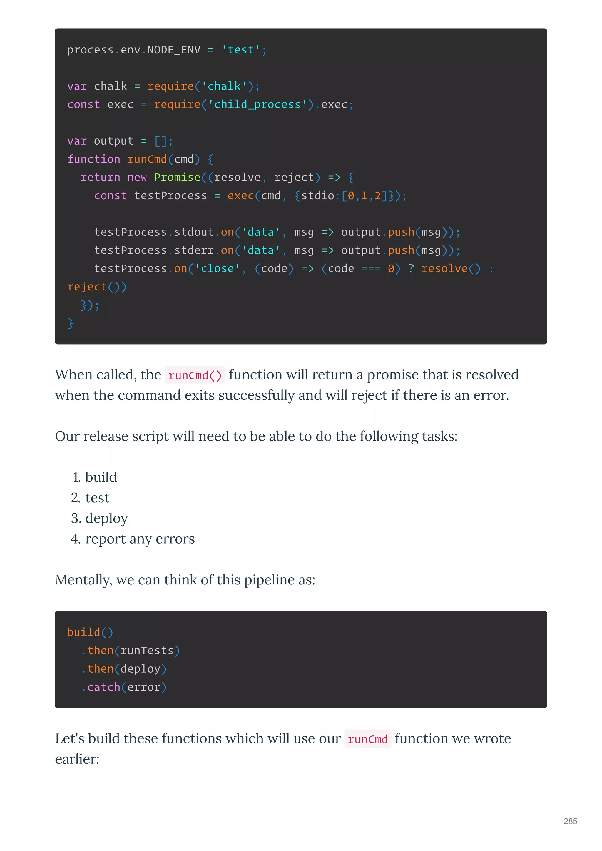 process.env.NODE_ENV = 'test';
var chalk = require('chalk');
const exec = require('child_process').exec;
var output = [];
function runCmd(cmd) {
return new Promise((resolve, reject) => {
const testProcess = exec(cmd, {stdio:[0,1,2]});
testProcess.stdout.on('data', msg => output.push(msg));
testProcess.stderr.on('data', msg => output.push(msg));
testProcess.on('close', (code) => (code === 0) ? resolve() :
reject())
});
}
When called, the runCmd() function ill return a promise that is resol ed
hen the command e its successfull and ill reject if there is an error.
Our release script ill need to be able to do the follo ing tasks:
. build
. test
. deplo
. report an errors
Mentall , e can think of this pipeline as:
build()
.then(runTests)
.then(deploy)
.catch(error)
Let's build these functions hich ill use our runCmd function e rote
earlier:
285
 