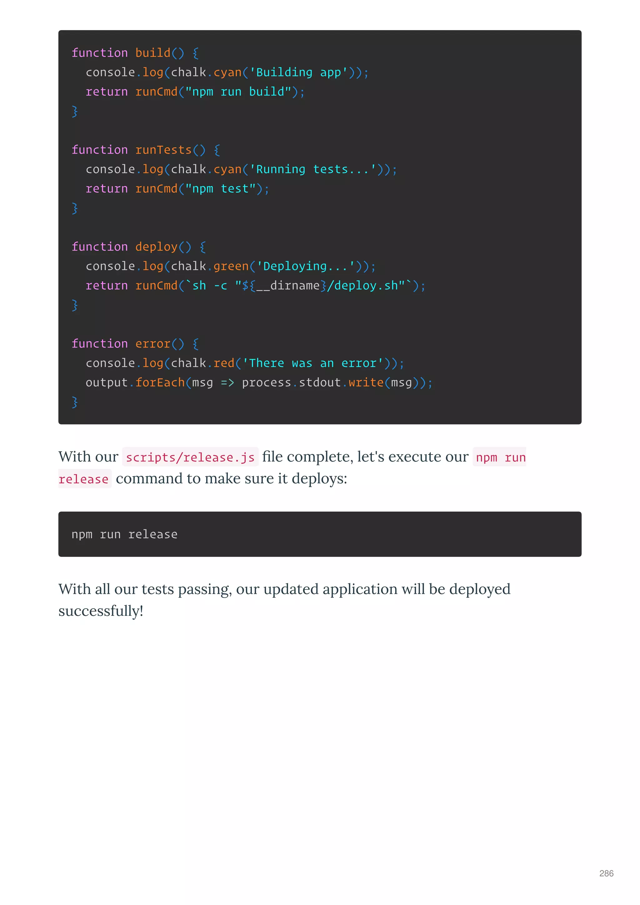 function build() {
console.log(chalk.cyan('Building app'));
return runCmd("npm run build");
}
function runTests() {
console.log(chalk.cyan('Running tests...'));
return runCmd("npm test");
}
function deploy() {
console.log(chalk.green('Deploying...'));
return runCmd(`sh -c "${__dirname}/deploy.sh"`);
}
function error() {
console.log(chalk.red('There was an error'));
output.forEach(msg => process.stdout.write(msg));
}
With our scripts/release.js ﬁle complete, let's e ecute our npm run
release command to make sure it deplo s:
npm run release
With all our tests passing, our updated application ill be deplo ed
successfull !
286
 