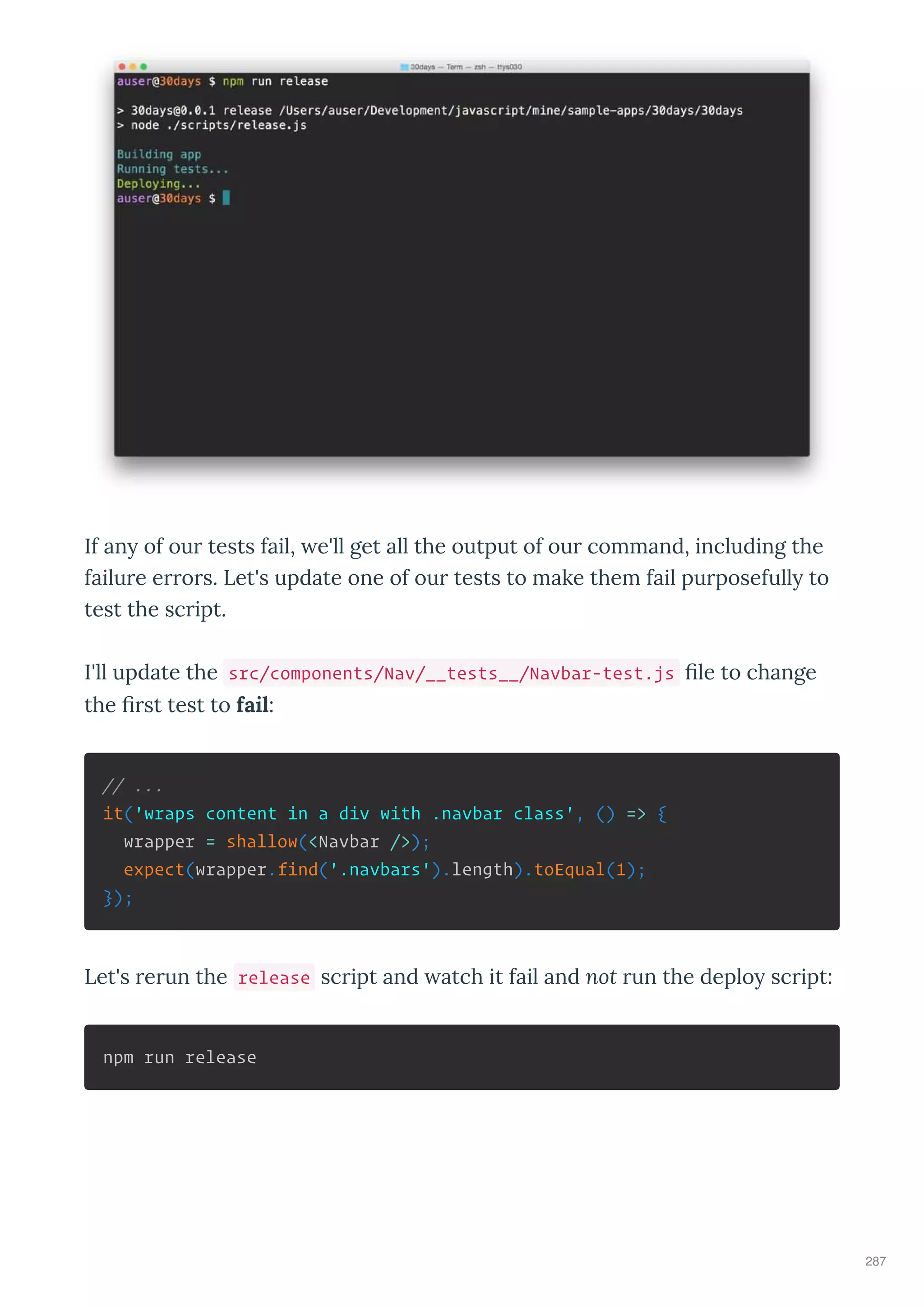 If an of our tests fail, e'll get all the output of our command, including the
failure errors. Let's update one of our tests to make them fail purposefull to
test the script.
I'll update the src/components/Nav/__tests__/Navbar-test.js ﬁle to change
the ﬁrst test to fail:
// ...
it('wraps content in a div with .navbar class', () => {
wrapper = shallow(<Navbar />);
expect(wrapper.find('.navbars').length).toEqual(1);
});
Let's rerun the release script and atch it fail and not run the deplo script:
npm run release
287
 