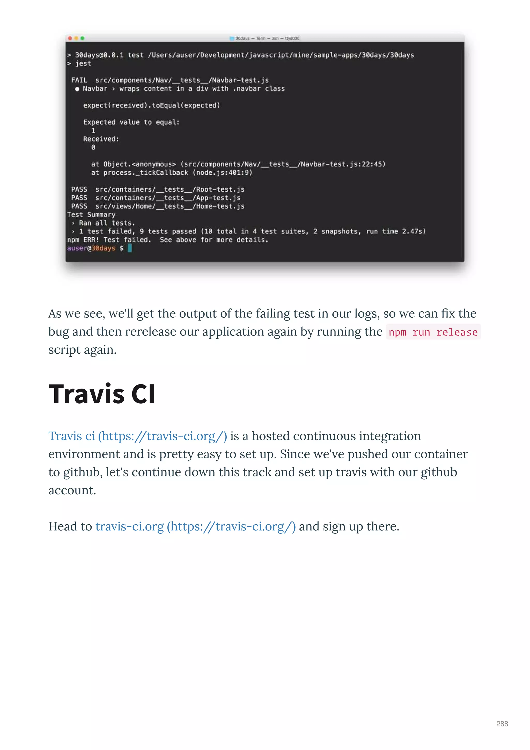 As e see, e'll get the output of the failing test in our logs, so e can ﬁ the
bug and then rerelease our application again b running the npm run release
script again.
Tra is ci https://tra is-ci.org/ is a hosted continuous integration
en ironment and is prett eas to set up. Since e' e pushed our container
to github, let's continue do n this track and set up tra is ith our github
account.
Head to tra is-ci.org https://tra is-ci.org/ and sign up there.
Travis CI
288
 