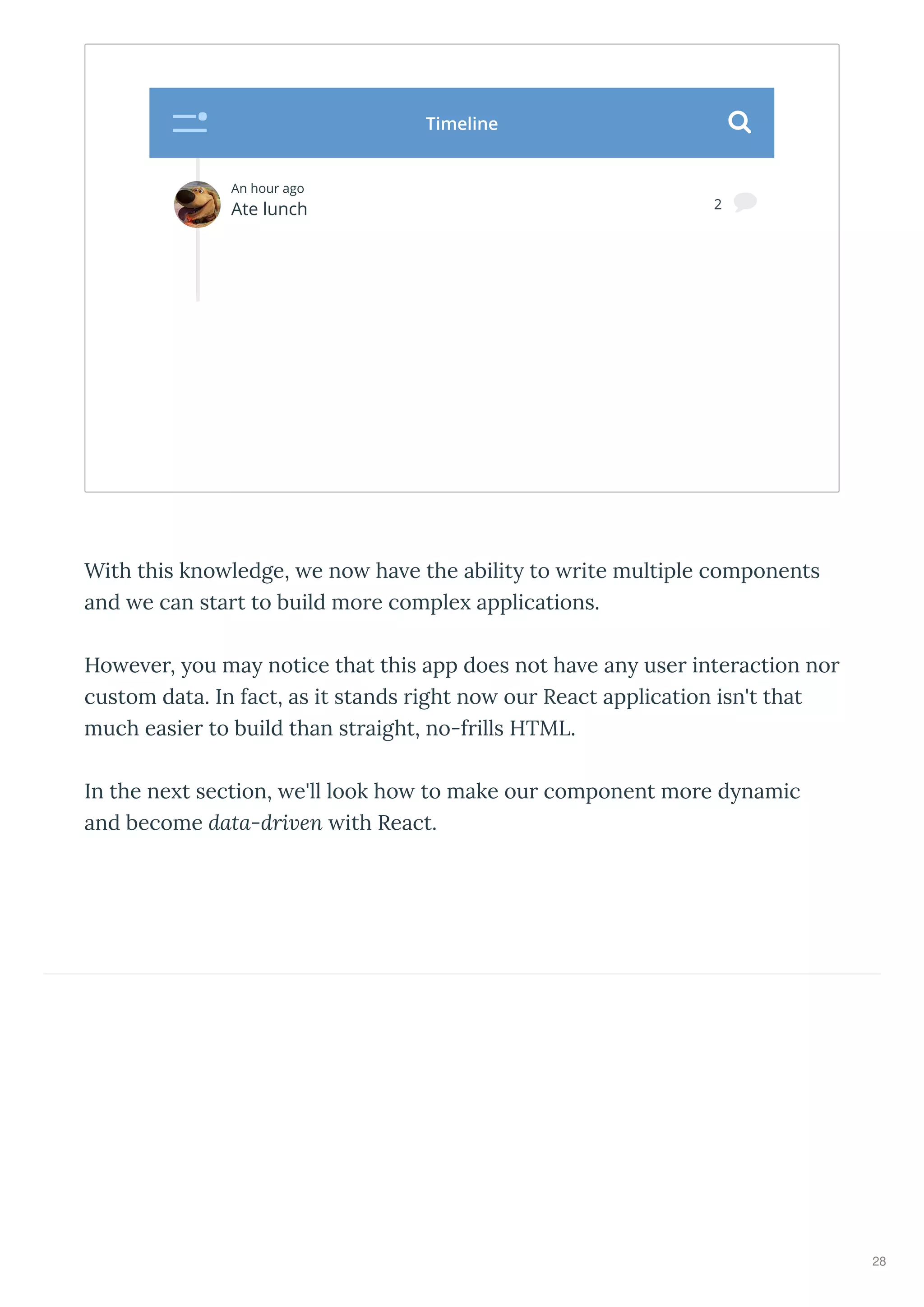 With this kno ledge, e no ha e the abilit to ite multiple components
and e can sta t to build mo e comple applications.
Ho e e , ou ma notice that this app does not ha e an use inte action no
custom data. In fact, as it stands ight no ou React application isn't that
much easie to build than st aight, no-f ills HTML.
In the ne t section, e'll look ho to make ou component mo e d namic
and become data-dri en ith React.
An hour ago
Ate lunch 2 
Timeline 
28
 