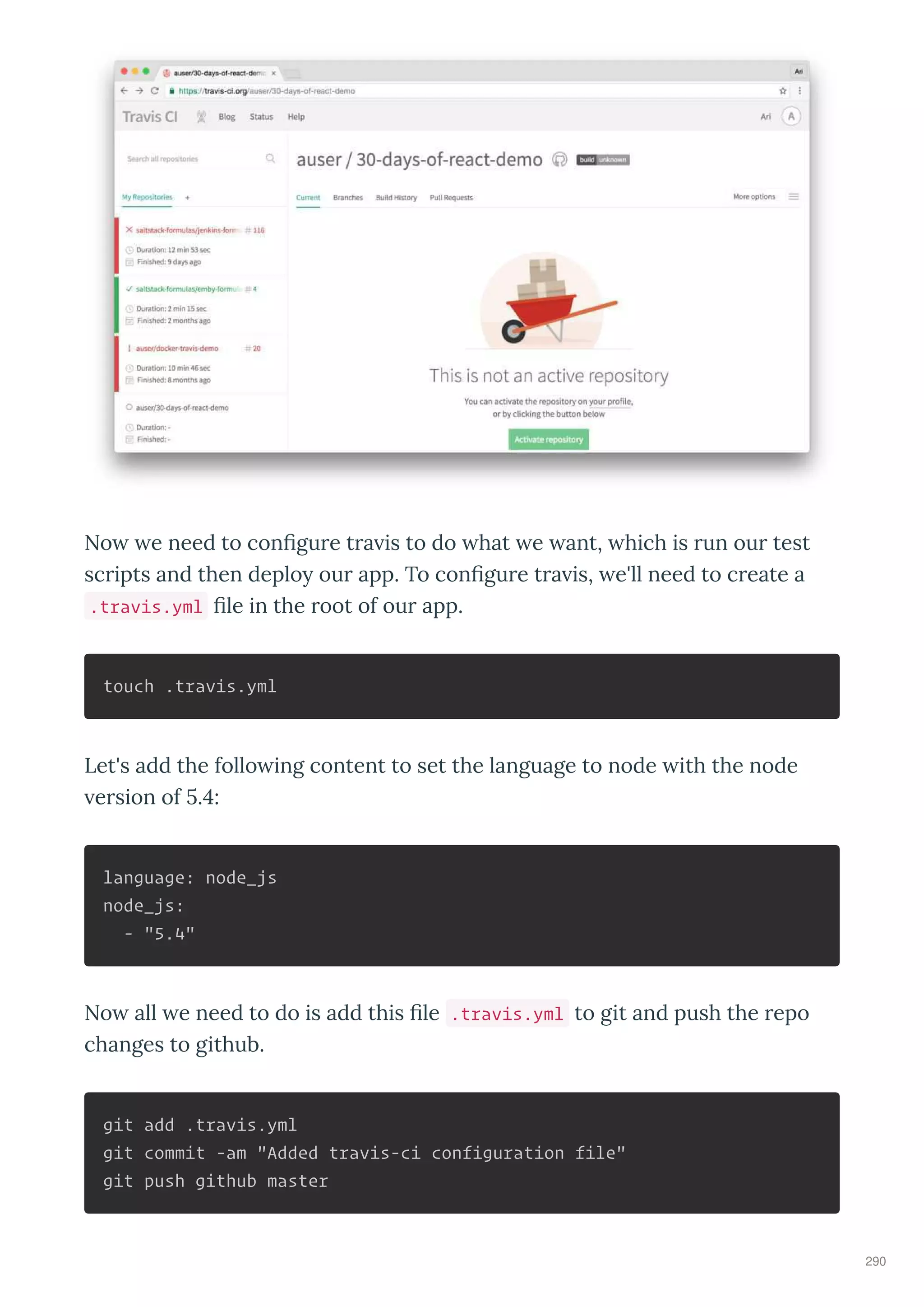 No e need to conﬁgure tra is to do hat e ant, hich is run our test
scripts and then deplo our app. To conﬁgure tra is, e'll need to create a
.travis.yml ﬁle in the root of our app.
touch .travis.yml
Let's add the follo ing content to set the language to node ith the node
ersion of . :
language: node_js
node_js:
- "5.4"
No all e need to do is add this ﬁle .travis.yml to git and push the repo
changes to github.
git add .travis.yml
git commit -am "Added travis-ci configuration file"
git push github master
290
 