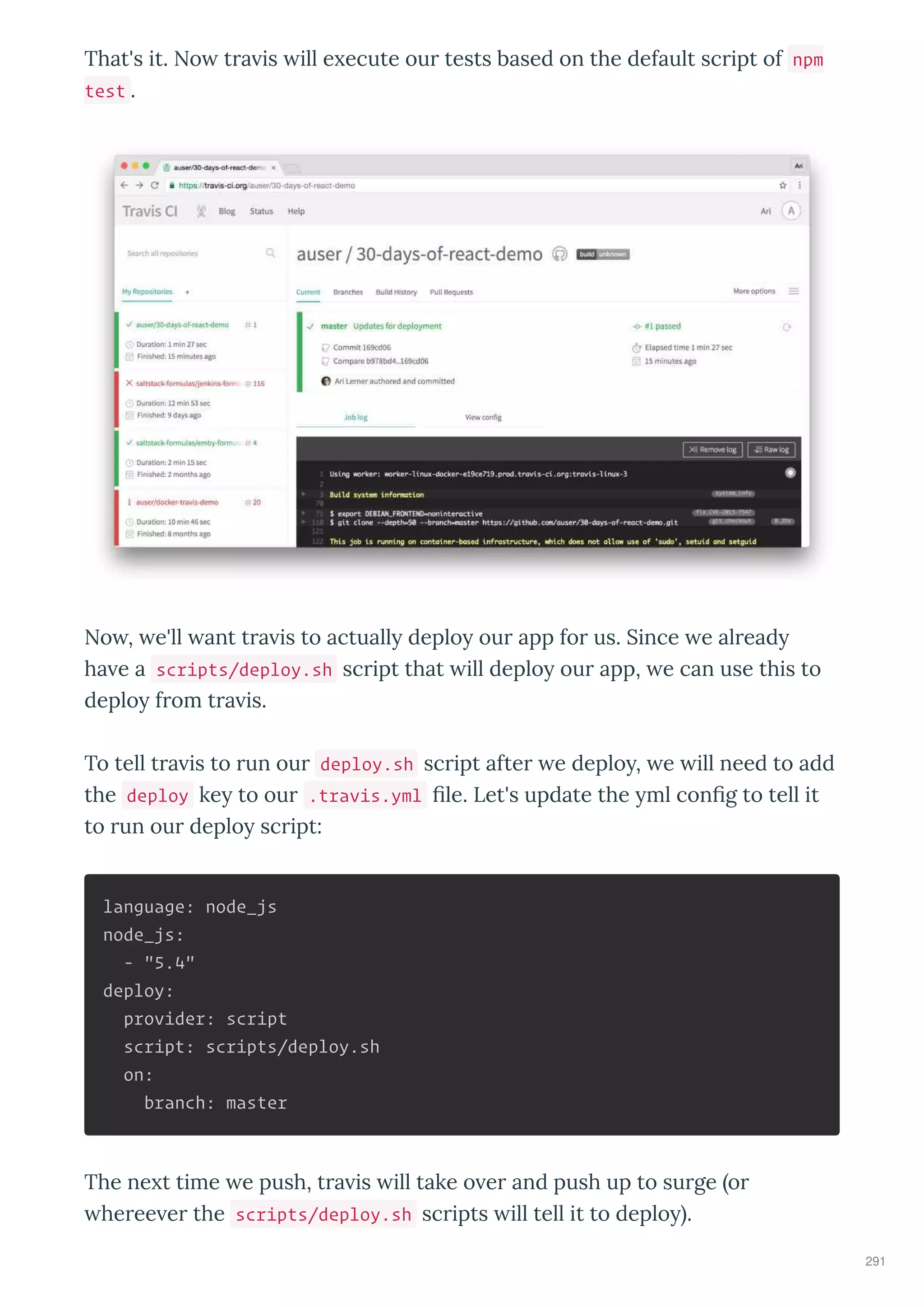 That's it. No tra is ill e ecute our tests based on the default script of npm
test .
No , e'll ant tra is to actuall deplo our app for us. Since e alread
ha e a scripts/deploy.sh script that ill deplo our app, e can use this to
deplo from tra is.
To tell tra is to run our deploy.sh script after e deplo , e ill need to add
the deploy ke to our .travis.yml ﬁle. Let's update the ml conﬁg to tell it
to run our deplo script:
language: node_js
node_js:
- "5.4"
deploy:
provider: script
script: scripts/deploy.sh
on:
branch: master
The ne t time e push, tra is ill take o er and push up to surge or
heree er the scripts/deploy.sh scripts ill tell it to deplo .
291
 