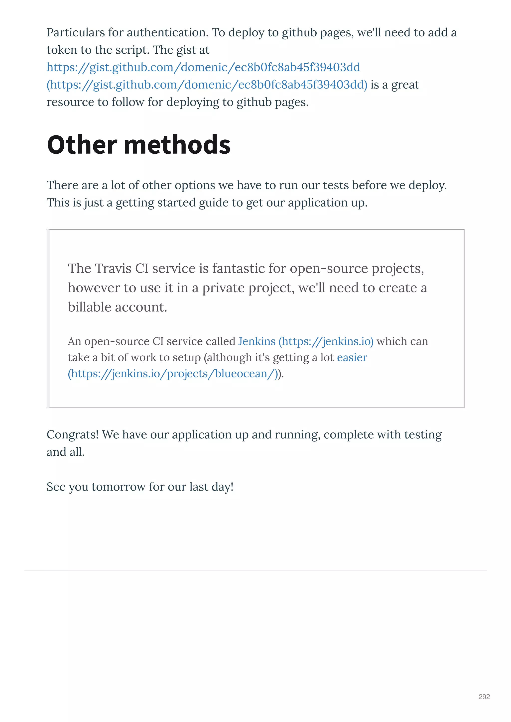 Particulars for authentication. To deplo to github pages, e'll need to add a
token to the script. The gist at
https://gist.github.com/domenic/ec b fc ab f dd
https://gist.github.com/domenic/ec b fc ab f dd is a great
resource to follo for deplo ing to github pages.
There are a lot of other options e ha e to run our tests before e deplo .
This is just a getting started guide to get our application up.
The Tra is CI ser ice is fantastic for open-source projects,
ho e er to use it in a pri ate project, e'll need to create a
billable account.
An open-source CI ser ice called Jenkins https://jenkins.io hich can
take a bit of ork to setup although it's getting a lot easier
https://jenkins.io/projects/blueocean/ .
Congrats! We ha e our application up and running, complete ith testing
and all.
See ou tomorro for our last da !
Other methods
292
 
