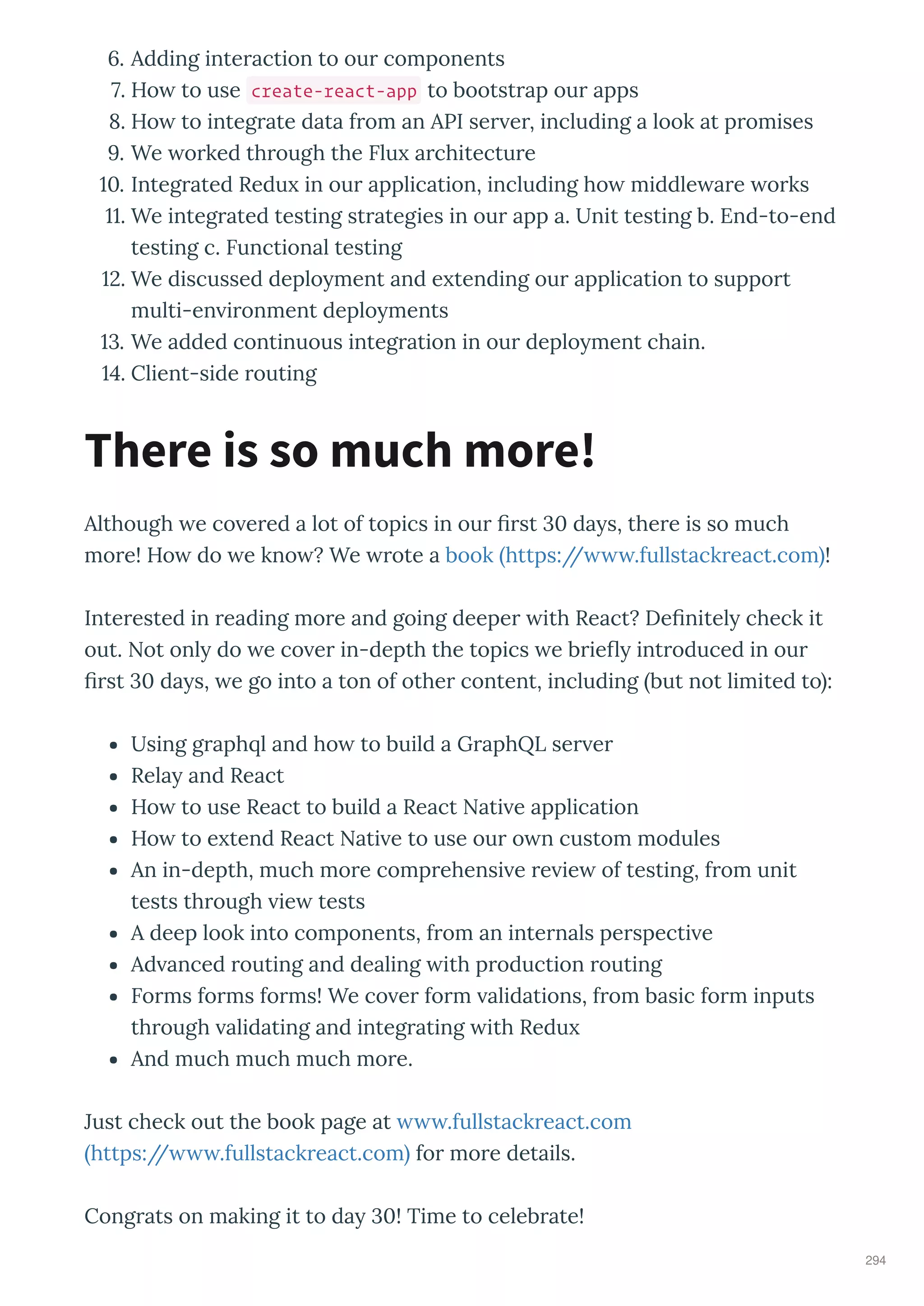 . Adding inte action to ou components
. Ho to use create-react-app to bootst ap ou apps
. Ho to integ ate data f om an API se e , including a look at p omises
. We o ked th ough the Flu a chitectu e
. Integ ated Redu in ou application, including ho middle a e o ks
. We integ ated testing st ategies in ou app a. Unit testing b. End-to-end
testing c. Functional testing
. We discussed deplo ment and e tending ou application to suppo t
multi-en i onment deplo ments
. We added continuous integ ation in ou deplo ment chain.
. Client-side outing
Although e co e ed a lot of topics in ou st da s, the e is so much
mo e! Ho do e kno ? We ote a book https:// .fullstack eact.com !
Inte ested in eading mo e and going deepe ith React? De nitel check it
out. Not onl do e co e in-depth the topics e b ie int oduced in ou
st da s, e go into a ton of othe content, including but not limited to :
Using g aph l and ho to build a G aphQL se e
Rela and React
Ho to use React to build a React Nati e application
Ho to e tend React Nati e to use ou o n custom modules
An in-depth, much mo e comp ehensi e e ie of testing, f om unit
tests th ough ie tests
A deep look into components, f om an inte nals pe specti e
Ad anced outing and dealing ith p oduction outing
Fo ms fo ms fo ms! We co e fo m alidations, f om basic fo m inputs
th ough alidating and integ ating ith Redu
And much much much mo e.
Just check out the book page at .fullstack eact.com
https:// .fullstack eact.com fo mo e details.
Cong ats on making it to da ! Time to celeb ate!
There is so much more!
294
 