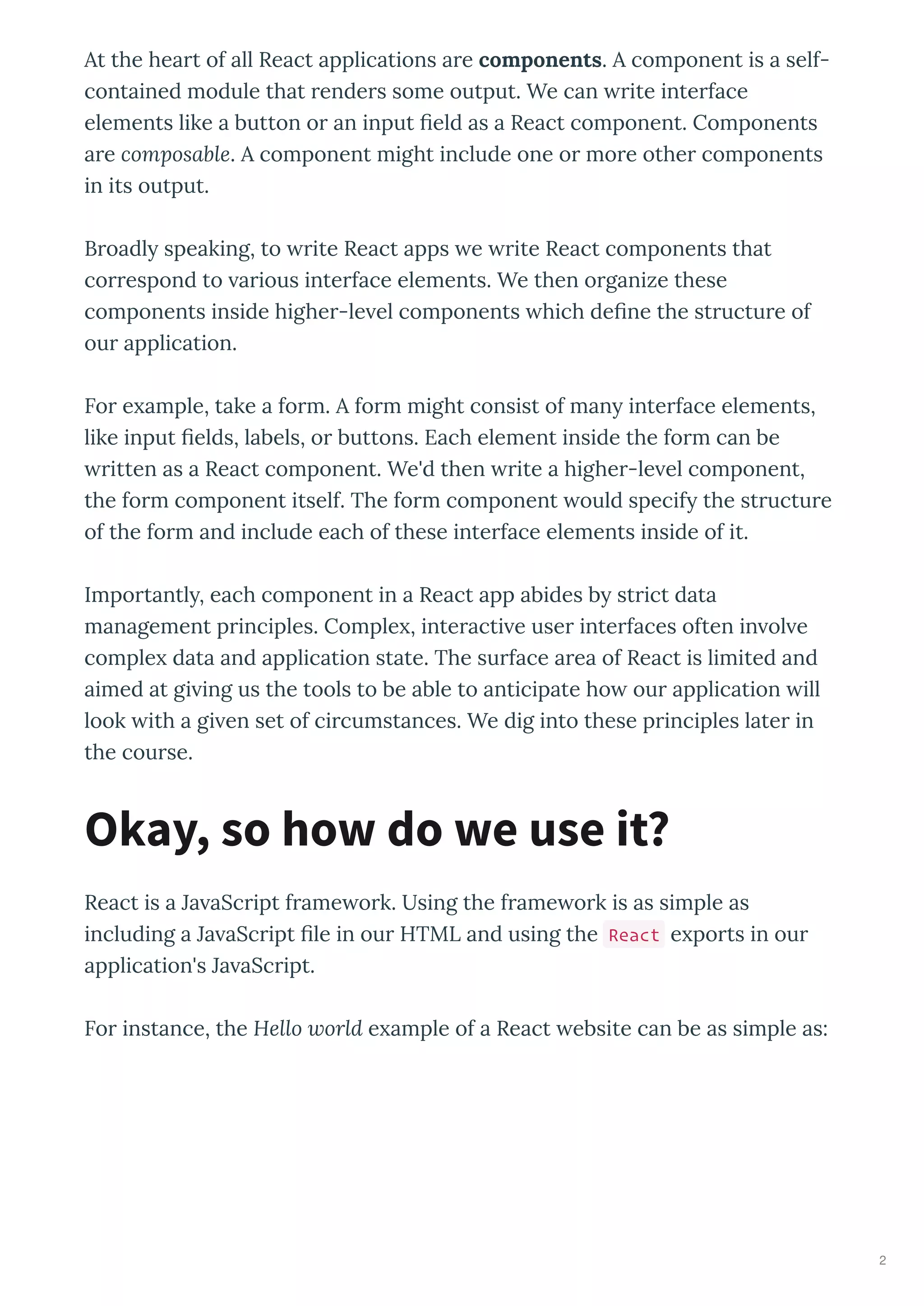 At the hea t of all React applications a e components. A component is a self-
contained module that ende s some output. We can ite inte face
elements like a button o an input ﬁeld as a React component. Components
a e composable. A component might include one o mo e othe components
in its output.
B oadl speaking, to ite React apps e ite React components that
co espond to a ious inte face elements. We then o ganize these
components inside highe -le el components hich deﬁne the st uctu e of
ou application.
Fo e ample, take a fo m. A fo m might consist of man inte face elements,
like input ﬁelds, labels, o buttons. Each element inside the fo m can be
itten as a React component. We'd then ite a highe -le el component,
the fo m component itself. The fo m component ould specif the st uctu e
of the fo m and include each of these inte face elements inside of it.
Impo tantl , each component in a React app abides b st ict data
management p inciples. Comple , inte acti e use inte faces often in ol e
comple data and application state. The su face a ea of React is limited and
aimed at gi ing us the tools to be able to anticipate ho ou application ill
look ith a gi en set of ci cumstances. We dig into these p inciples late in
the cou se.
React is a Ja aSc ipt f ame o k. Using the f ame o k is as simple as
including a Ja aSc ipt ﬁle in ou HTML and using the React e po ts in ou
application's Ja aSc ipt.
Fo instance, the Hello world e ample of a React ebsite can be as simple as:
Okay, so how do we use it?
2
 