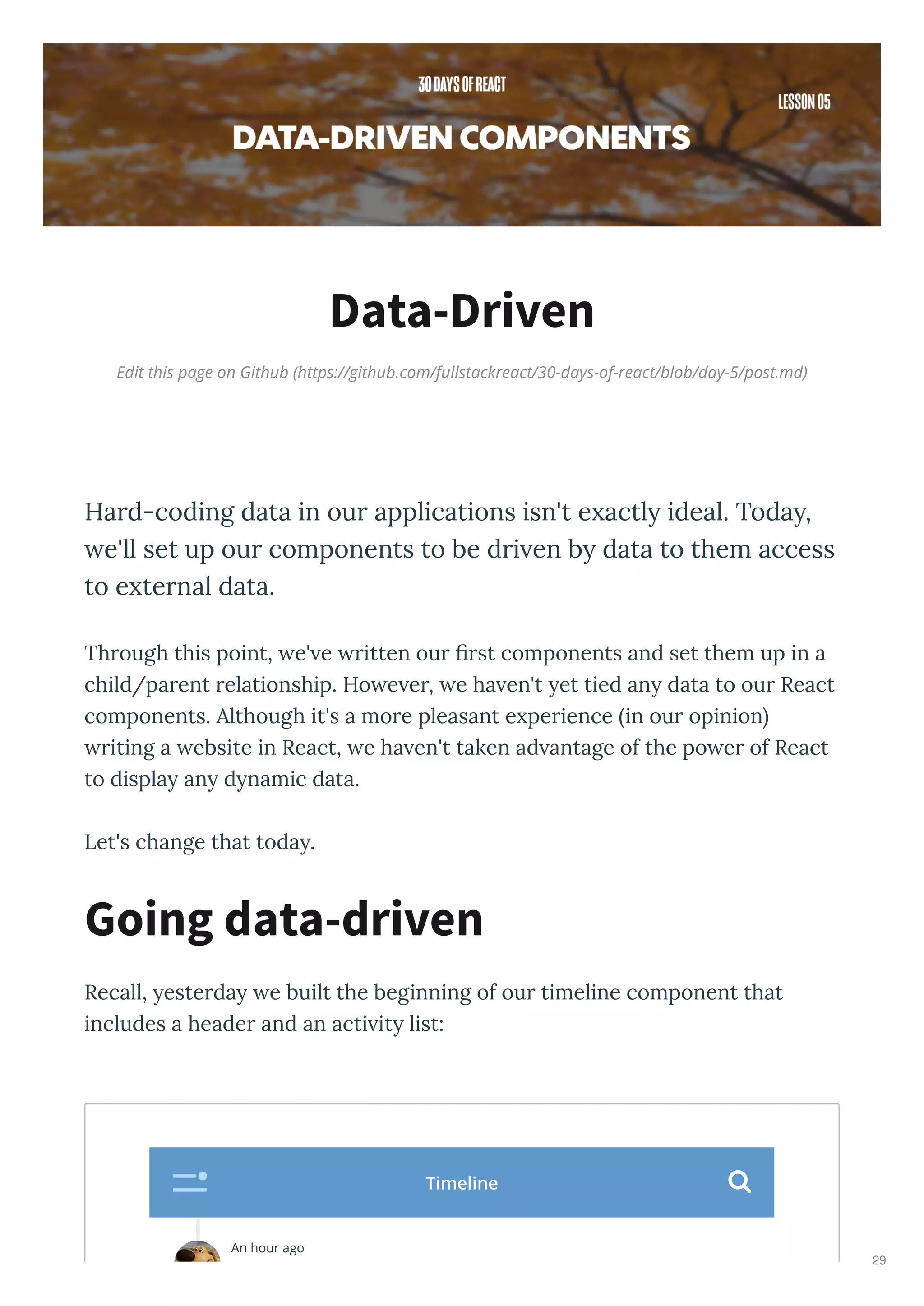 Edit this page on Github (https://github.com/fullstackreact/30-days-of-react/blob/day-5/post.md)
Data-Driven
Hard-coding data in our applications isn't e actl ideal. Toda ,
e'll set up our components to be dri en b data to them access
to e ternal data.
Through this point, e' e ritten our ﬁrst components and set them up in a
child/parent relationship. Ho e er, e ha en't et tied an data to our React
components. Although it's a more pleasant e perience in our opinion
riting a ebsite in React, e ha en't taken ad antage of the po er of React
to displa an d namic data.
Let's change that toda .
Recall, esterda e built the beginning of our timeline component that
includes a header and an acti it list:
Going data-driven
An hour ago
Timeline 
29
 