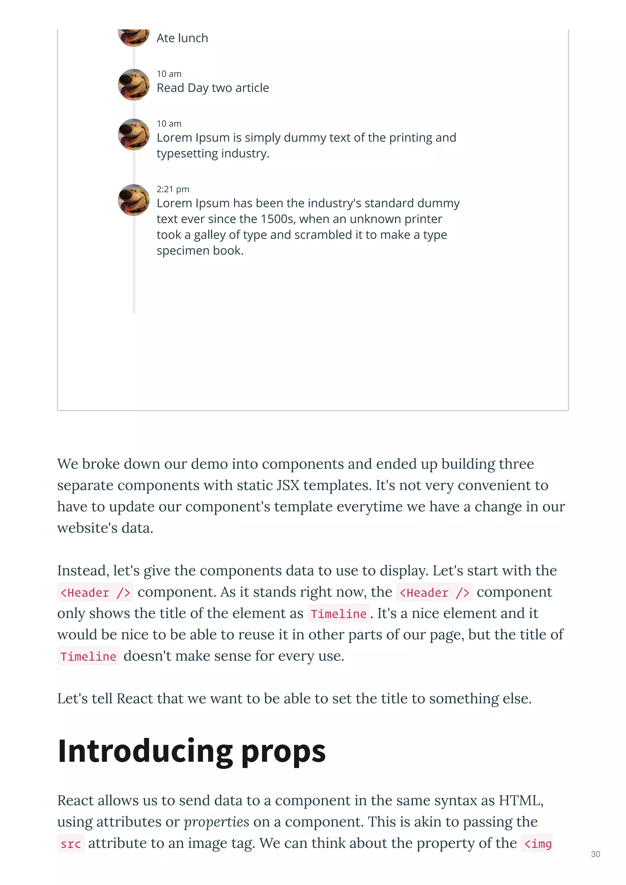 We broke do n our demo into components and ended up building three
separate components ith static JSX templates. It's not er con enient to
ha e to update our component's template e er time e ha e a change in our
ebsite's data.
Instead, let's gi e the components data to use to displa . Let's start ith the
<Header /> component. As it stands right no , the <Header /> component
onl sho s the title of the element as Timeline . It's a nice element and it
ould be nice to be able to reuse it in other parts of our page, but the title of
Timeline doesn't make sense for e er use.
Let's tell React that e ant to be able to set the title to something else.
React allo s us to send data to a component in the same s nta as HTML,
using attributes or properties on a component. This is akin to passing the
src attribute to an image tag. We can think about the propert of the <img
Introducing props
Ate lunch
10 am
Read Day two article
10 am
Lorem Ipsum is simply dummy text of the printing and
typesetting industry.
2:21 pm
Lorem Ipsum has been the industry's standard dummy
text ever since the 1500s, when an unknown printer
took a galley of type and scrambled it to make a type
specimen book.
30
 