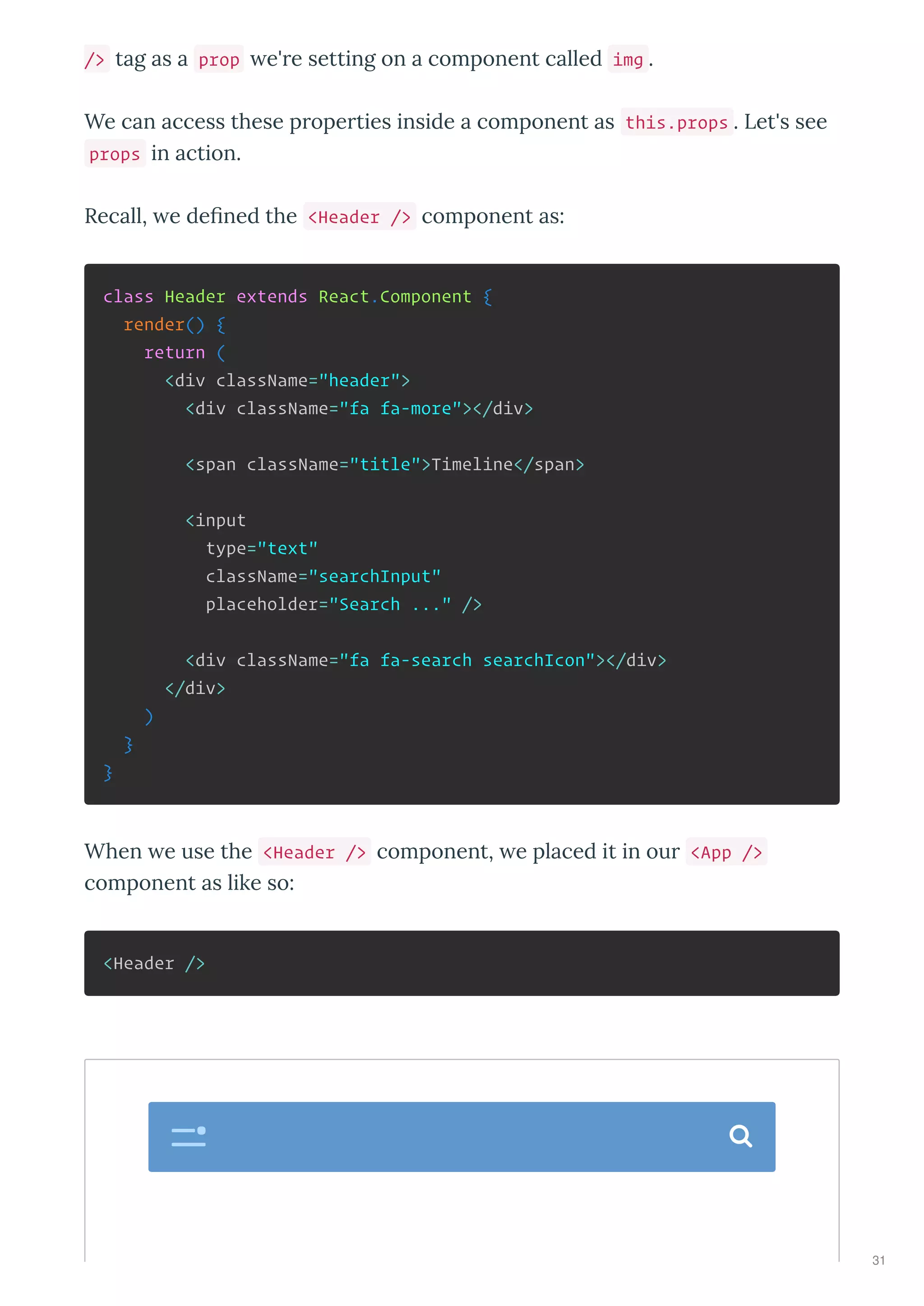 /> tag as a prop e're setting on a component called img .
We can access these properties inside a component as this.props . Let's see
props in action.
Recall, e deﬁned the <Header /> component as:
class Header extends React.Component {
render() {
return (
<div className="header">
<div className="fa fa-more"></div>
<span className="title">Timeline</span>
<input
type="text"
className="searchInput"
placeholder="Search ..." />
<div className="fa fa-search searchIcon"></div>
</div>
)
}
}
When e use the <Header /> component, e placed it in our <App />
component as like so:
<Header />

31
 