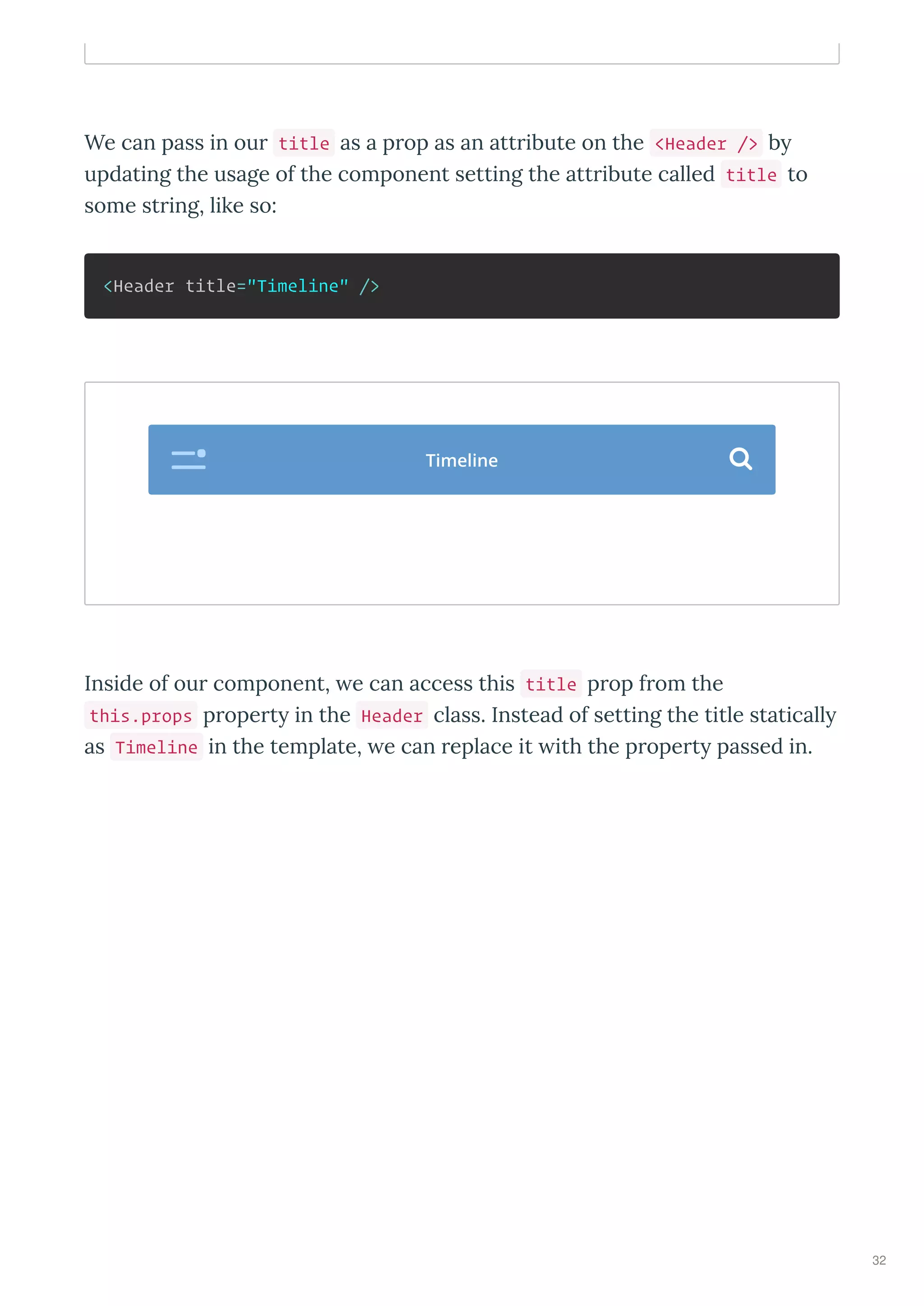 We can pass in our title as a prop as an attribute on the <Header /> b
updating the usage of the component setting the attribute called title to
some string, like so:
<Header title="Timeline" />
Inside of our component, e can access this title prop from the
this.props propert in the Header class. Instead of setting the title staticall
as Timeline in the template, e can replace it ith the propert passed in.
Timeline 
32
 