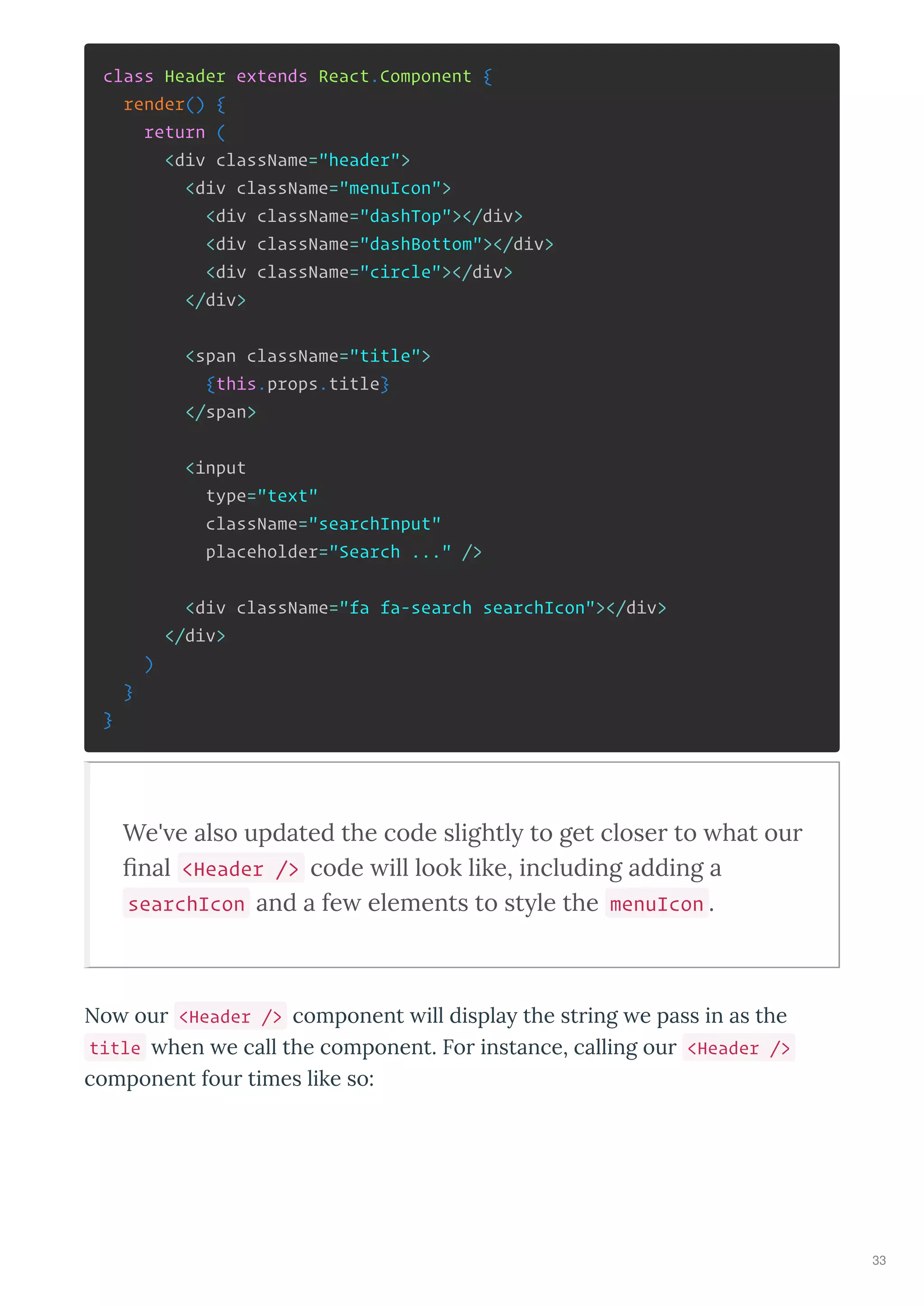 class Header extends React.Component {
render() {
return (
<div className="header">
<div className="menuIcon">
<div className="dashTop"></div>
<div className="dashBottom"></div>
<div className="circle"></div>
</div>
<span className="title">
{this.props.title}
</span>
<input
type="text"
className="searchInput"
placeholder="Search ..." />
<div className="fa fa-search searchIcon"></div>
</div>
)
}
}
We' e also updated the code slightly to get close to hat ou
ﬁnal <Header /> code ill look like, including adding a
searchIcon and a fe elements to style the menuIcon .
No our <Header /> component ill displa the string e pass in as the
title hen e call the component. For instance, calling our <Header />
component four times like so:
33
 