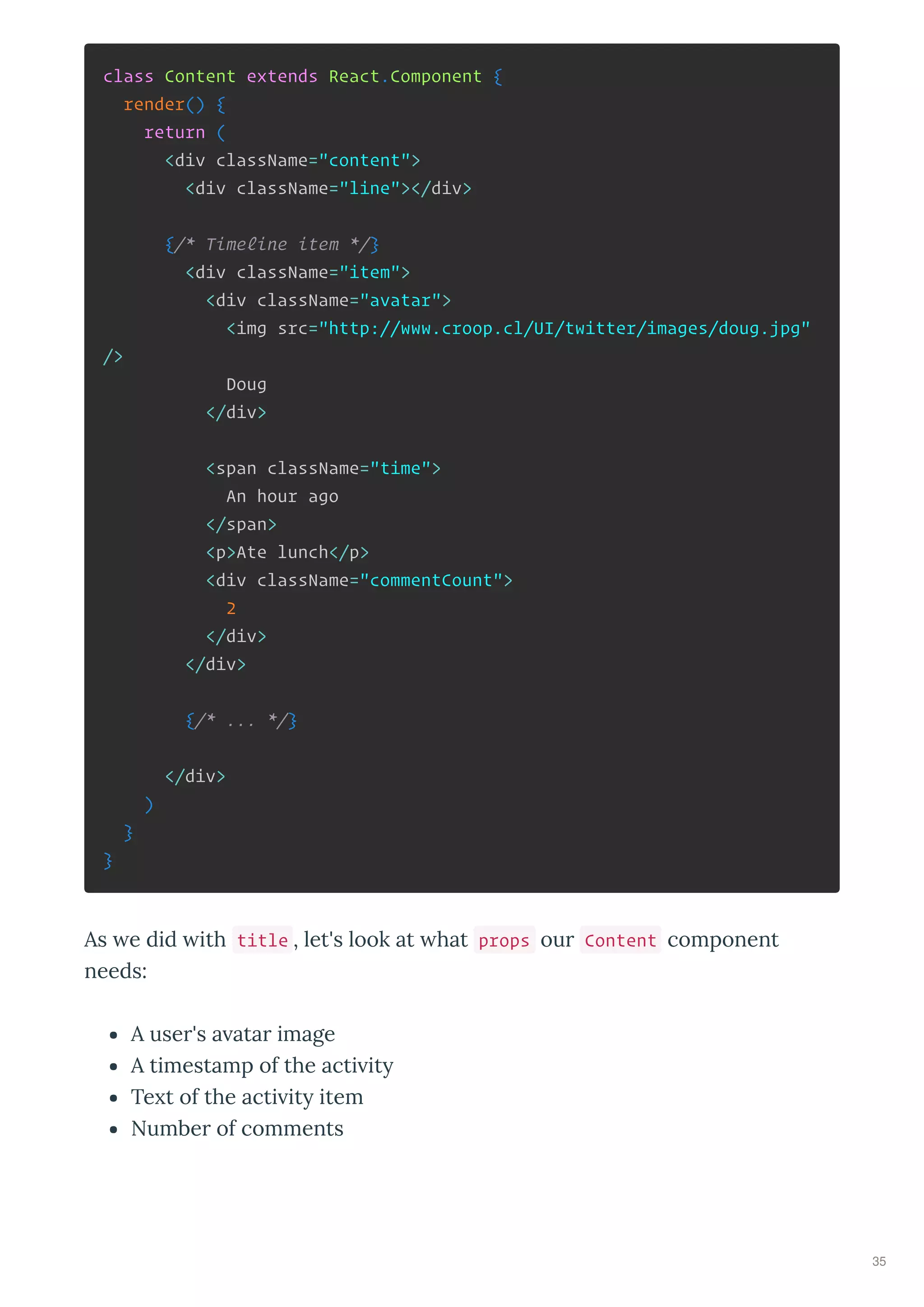 class Content extends React.Component {
render() {
return (
<div className="content">
<div className="line"></div>
{/* Timeline item */}
<div className="item">
<div className="avatar">
<img src="http://www.croop.cl/UI/twitter/images/doug.jpg"
/>
Doug
</div>
<span className="time">
An hour ago
</span>
<p>Ate lunch</p>
<div className="commentCount">
2
</div>
</div>
{/* ... */}
</div>
)
}
}
As e did ith title , let's look at hat props our Content component
needs:
A user's a atar image
A timestamp of the acti it
Te t of the acti it item
Number of comments
35
 