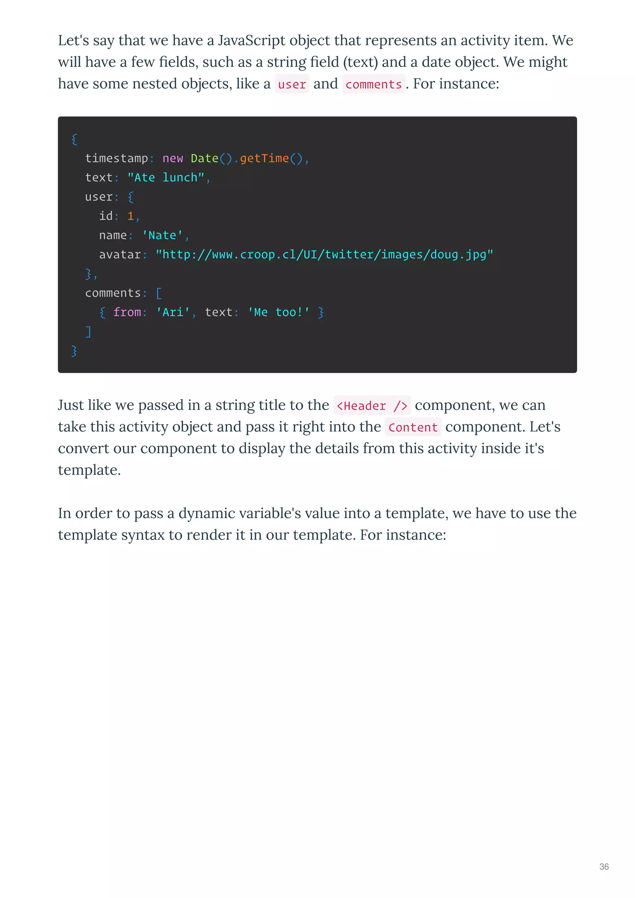 Let's sa that e ha e a Ja aScript object that represents an acti it item. We
ill ha e a fe ﬁelds, such as a string ﬁeld te t and a date object. We might
ha e some nested objects, like a user and comments . For instance:
{
timestamp: new Date().getTime(),
text: "Ate lunch",
user: {
id: 1,
name: 'Nate',
avatar: "http://www.croop.cl/UI/twitter/images/doug.jpg"
},
comments: [
{ from: 'Ari', text: 'Me too!' }
]
}
Just like e passed in a string title to the <Header /> component, e can
take this acti it object and pass it right into the Content component. Let's
con ert our component to displa the details from this acti it inside it's
template.
In order to pass a d namic ariable's alue into a template, e ha e to use the
template s nta to render it in our template. For instance:
36
 