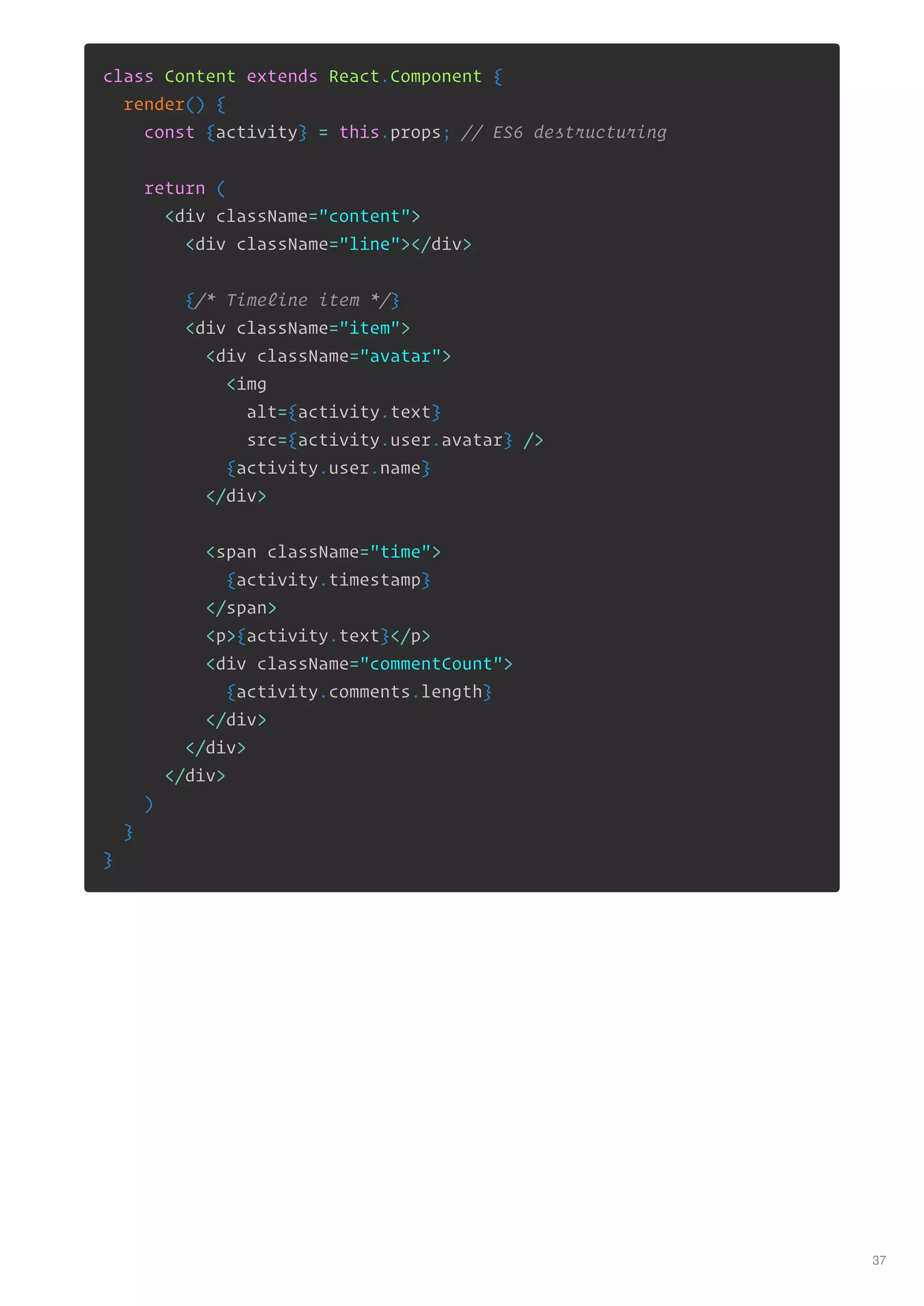 class Content extends React.Component {
render() {
const {activity} = this.props; // ES6 destructuring
return (
<div className="content">
<div className="line"></div>
{/* Timeline item */}
<div className="item">
<div className="avatar">
<img
alt={activity.text}
src={activity.user.avatar} />
{activity.user.name}
</div>
<span className="time">
{activity.timestamp}
</span>
<p>{activity.text}</p>
<div className="commentCount">
{activity.comments.length}
</div>
</div>
</div>
)
}
}
37
 