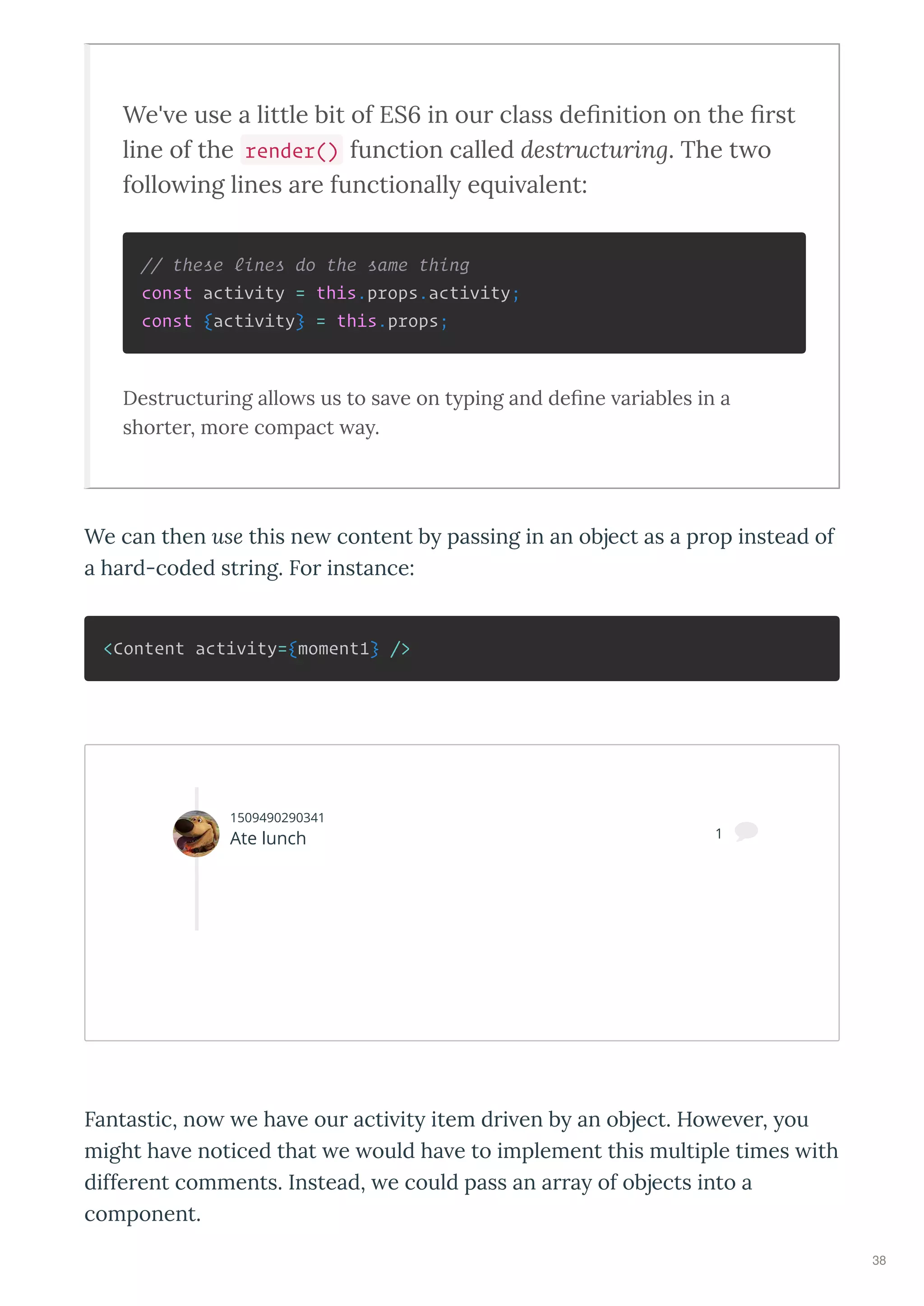 We' e use a little bit of ES6 in ou class deﬁnition on the ﬁ st
line of the render() function called destructuring. The t o
follo ing lines a e functionally e ui alent:
// these lines do the same thing
const activity = this.props.activity;
const {activity} = this.props;
Destructuring allo s us to sa e on typing and deﬁne ariables in a
shorter, more compact ay.
We can then use this ne content b passing in an object as a prop instead of
a hard-coded string. For instance:
<Content activity={moment1} />
Fantastic, no e ha e our acti it item dri en b an object. Ho e er, ou
might ha e noticed that e ould ha e to implement this multiple times ith
different comments. Instead, e could pass an arra of objects into a
component.
1509490290341
Ate lunch 1 
38
 