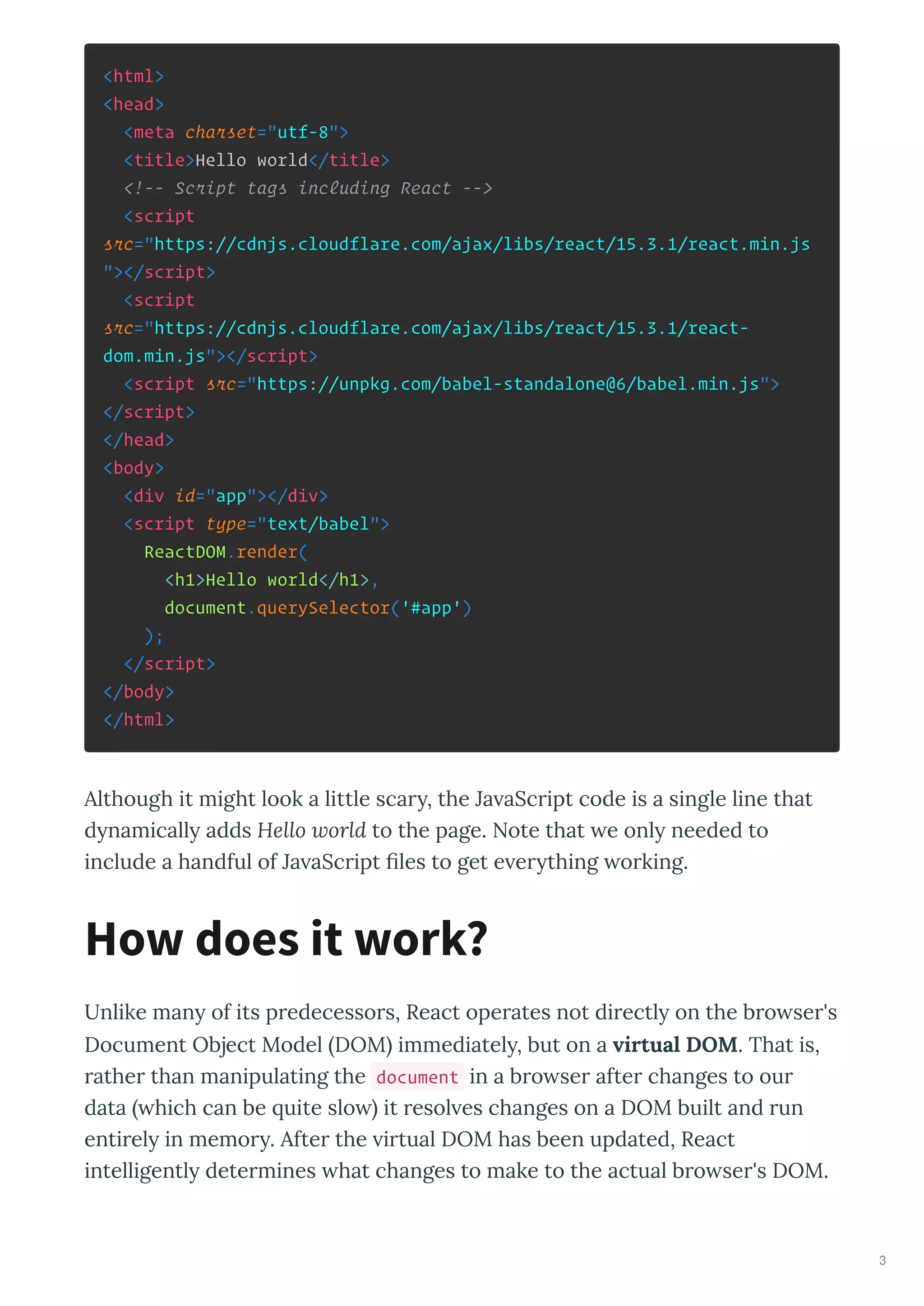 <html>
<head>
<meta charset="utf-8">
<title>Hello world</title>
<!-- Script tags including React -->
<script
src="https://cdnjs.cloudflare.com/ajax/libs/react/15.3.1/react.min.js
"></script>
<script
src="https://cdnjs.cloudflare.com/ajax/libs/react/15.3.1/react-
dom.min.js"></script>
<script src="https://unpkg.com/babel-standalone@6/babel.min.js">
</script>
</head>
<body>
<div id="app"></div>
<script type="text/babel">
ReactDOM.render(
<h1>Hello world</h1>,
document.querySelector('#app')
);
</script>
</body>
</html>
Although it might look a little sca , the Ja aSc ipt code is a single line that
d namicall adds Hello world to the page. Note that e onl needed to
include a handful of Ja aSc ipt ﬁles to get e e thing o king.
Unlike man of its p edecesso s, React ope ates not di ectl on the b o se 's
Document Object Model DOM immediatel , but on a virtual DOM. That is,
athe than manipulating the document in a b o se afte changes to ou
data hich can be uite slo it esol es changes on a DOM built and un
enti el in memo . Afte the i tual DOM has been updated, React
intelligentl dete mines hat changes to make to the actual b o se 's DOM.
How does it work?
3
 