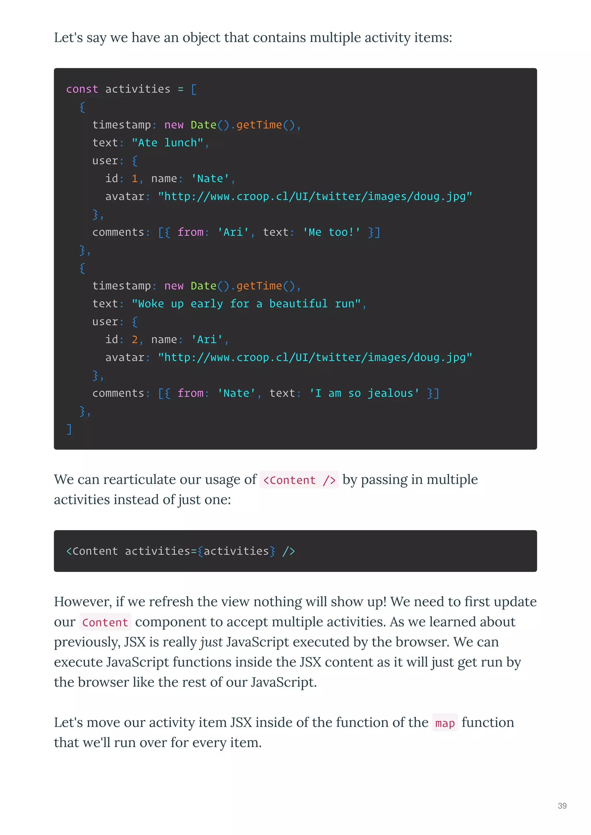 Let's sa e ha e an object that contains multiple acti it items:
const activities = [
{
timestamp: new Date().getTime(),
text: "Ate lunch",
user: {
id: 1, name: 'Nate',
avatar: "http://www.croop.cl/UI/twitter/images/doug.jpg"
},
comments: [{ from: 'Ari', text: 'Me too!' }]
},
{
timestamp: new Date().getTime(),
text: "Woke up early for a beautiful run",
user: {
id: 2, name: 'Ari',
avatar: "http://www.croop.cl/UI/twitter/images/doug.jpg"
},
comments: [{ from: 'Nate', text: 'I am so jealous' }]
},
]
We can rearticulate our usage of <Content /> b passing in multiple
acti ities instead of just one:
<Content activities={activities} />
Ho e er, if e refresh the ie nothing ill sho up! We need to ﬁrst update
our Content component to accept multiple acti ities. As e learned about
pre iousl , JSX is reall just Ja aScript e ecuted b the bro ser. We can
e ecute Ja aScript functions inside the JSX content as it ill just get run b
the bro ser like the rest of our Ja aScript.
Let's mo e our acti it item JSX inside of the function of the map function
that e'll run o er for e er item.
39
 