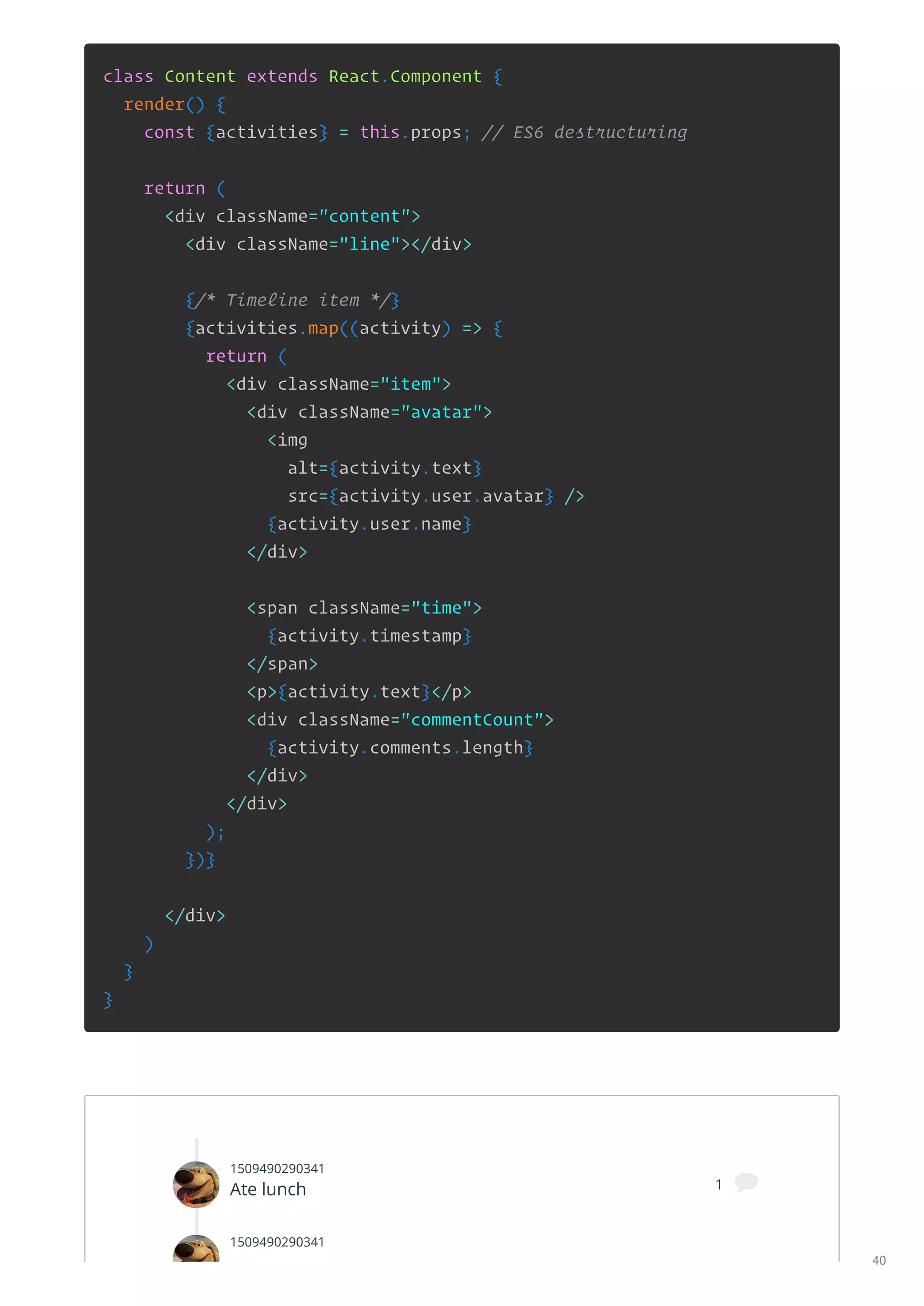 class Content extends React.Component {
render() {
const {activities} = this.props; // ES6 destructuring
return (
<div className="content">
<div className="line"></div>
{/* Timeline item */}
{activities.map((activity) => {
return (
<div className="item">
<div className="avatar">
<img
alt={activity.text}
src={activity.user.avatar} />
{activity.user.name}
</div>
<span className="time">
{activity.timestamp}
</span>
<p>{activity.text}</p>
<div className="commentCount">
{activity.comments.length}
</div>
</div>
);
})}
</div>
)
}
}
1509490290341
Ate lunch 1 
1509490290341
40
 