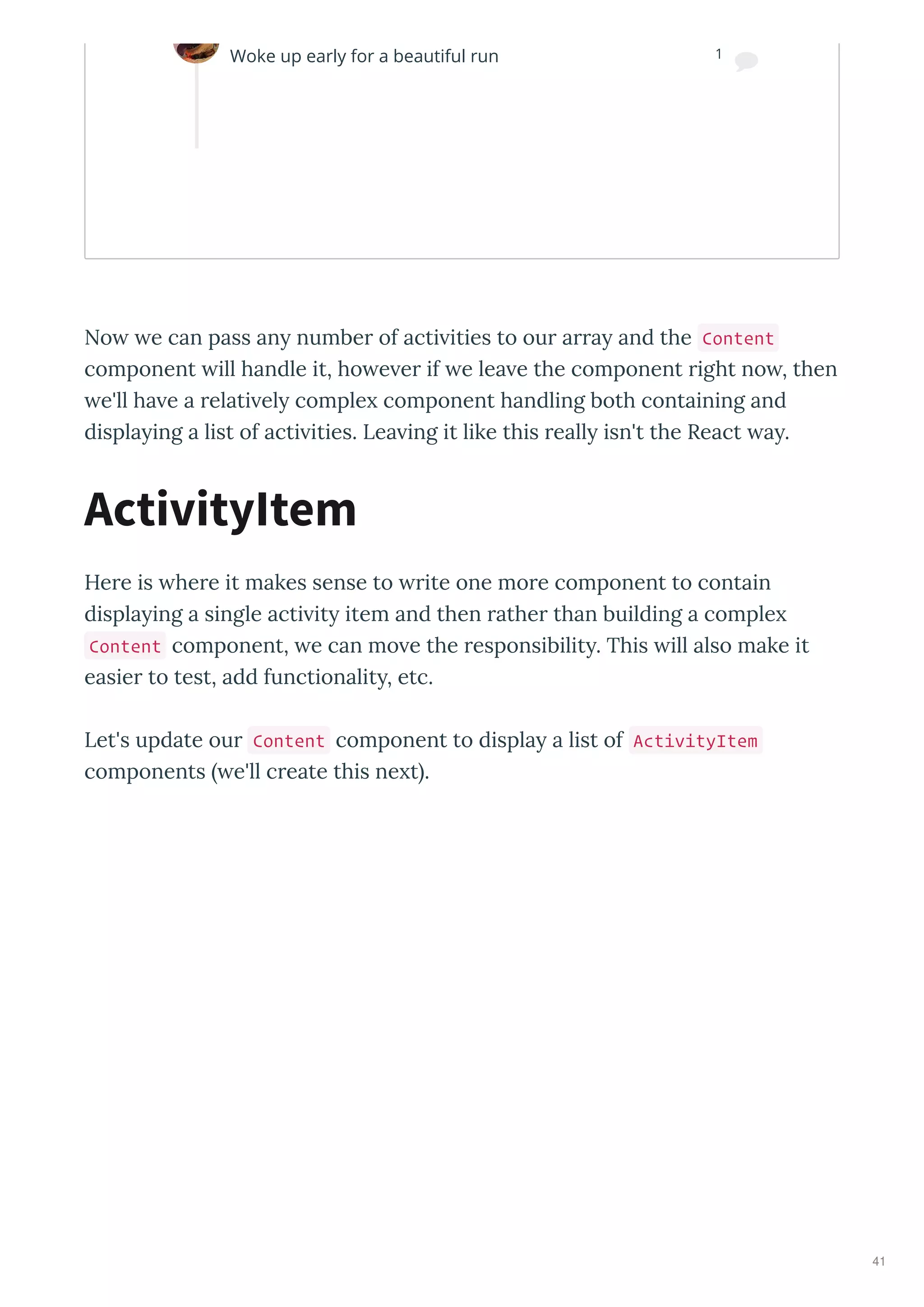 No e can pass an number of acti ities to our arra and the Content
component ill handle it, ho e er if e lea e the component right no , then
e'll ha e a relati el comple component handling both containing and
displa ing a list of acti ities. Lea ing it like this reall isn't the React a .
Here is here it makes sense to rite one more component to contain
displa ing a single acti it item and then rather than building a comple
Content component, e can mo e the responsibilit . This ill also make it
easier to test, add functionalit , etc.
Let's update our Content component to displa a list of ActivityItem
components e'll create this ne t .
ActivityItem
Woke up early for a beautiful run 1

41
 