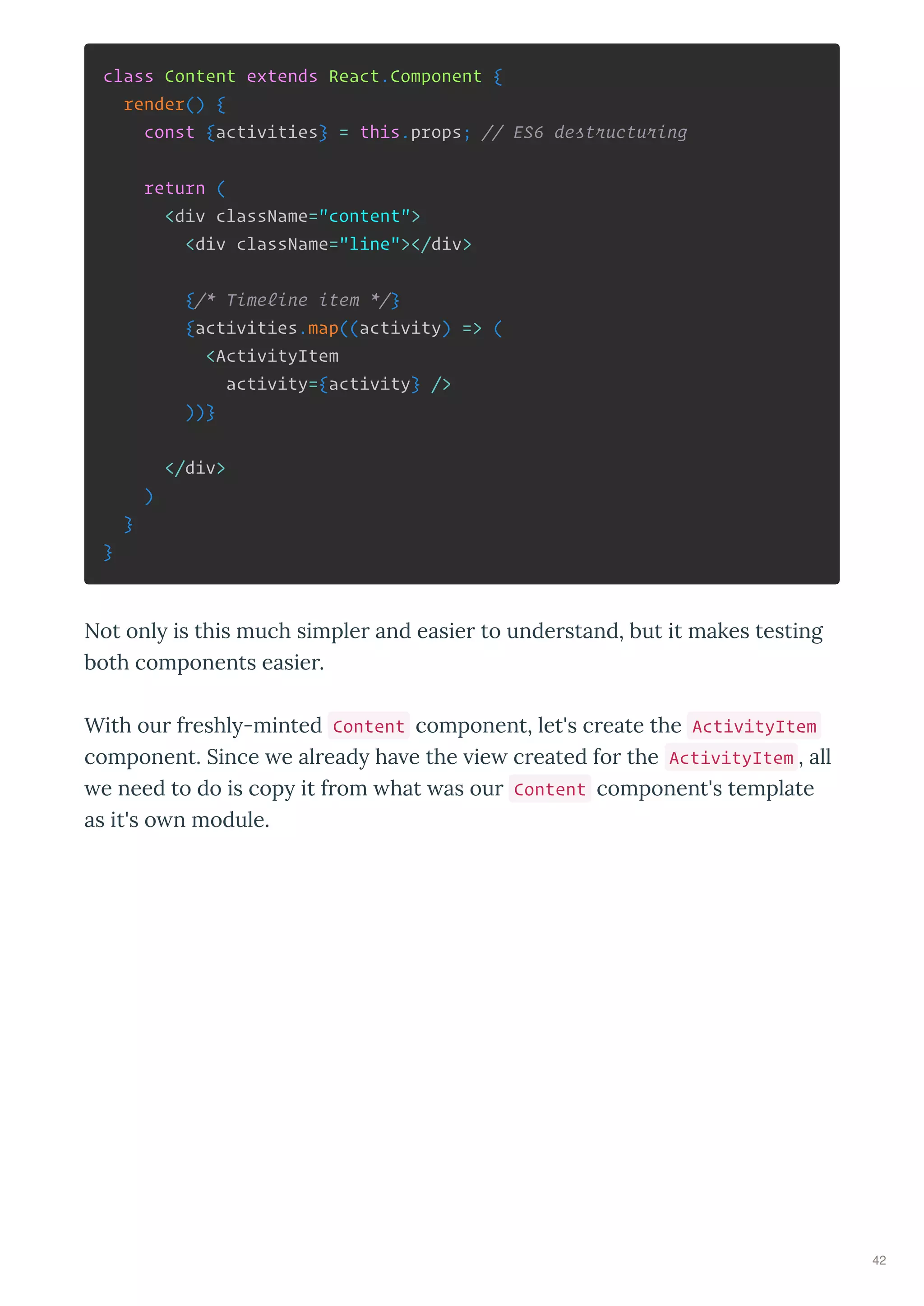 class Content extends React.Component {
render() {
const {activities} = this.props; // ES6 destructuring
return (
<div className="content">
<div className="line"></div>
{/* Timeline item */}
{activities.map((activity) => (
<ActivityItem
activity={activity} />
))}
</div>
)
}
}
Not onl is this much simpler and easier to understand, but it makes testing
both components easier.
With our freshl -minted Content component, let's create the ActivityItem
component. Since e alread ha e the ie created for the ActivityItem , all
e need to do is cop it from hat as our Content component's template
as it's o n module.
42
 