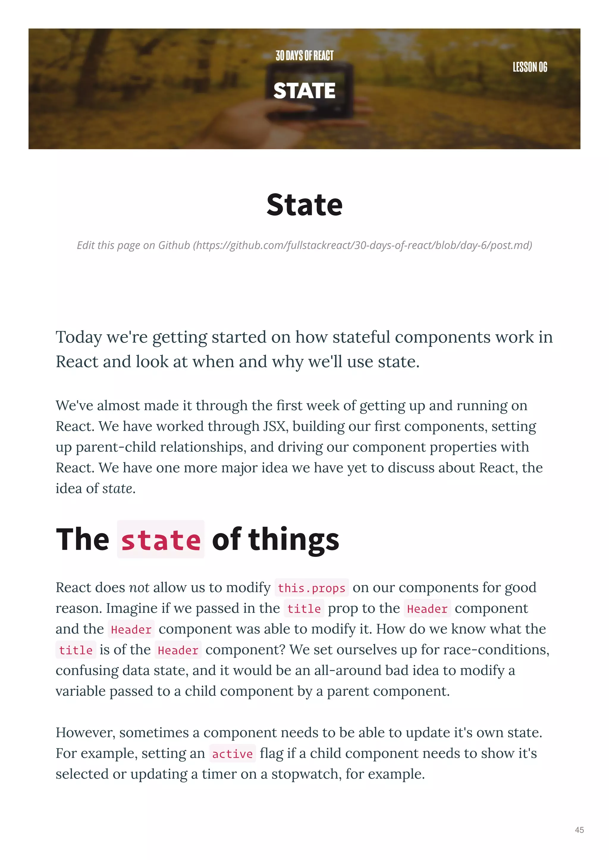 Edit this page on Github (https://github.com/fullstackreact/30-days-of-react/blob/day-6/post.md)
State
Toda e're getting started on ho stateful components ork in
React and look at hen and h e'll use state.
We' e almost made it through the rst eek of getting up and running on
React. We ha e orked through JSX, building our rst components, setting
up parent-child relationships, and dri ing our component properties ith
React. We ha e one more major idea e ha e et to discuss about React, the
idea of state.
React does not allo us to modif this.props on our components for good
reason. Imagine if e passed in the title prop to the Header component
and the Header component as able to modif it. Ho do e kno hat the
title is of the Header component? We set oursel es up for race-conditions,
confusing data state, and it ould be an all-around bad idea to modif a
ariable passed to a child component b a parent component.
Ho e er, sometimes a component needs to be able to update it's o n state.
For e ample, setting an active ag if a child component needs to sho it's
selected or updating a timer on a stop atch, for e ample.
The state of things
45
 