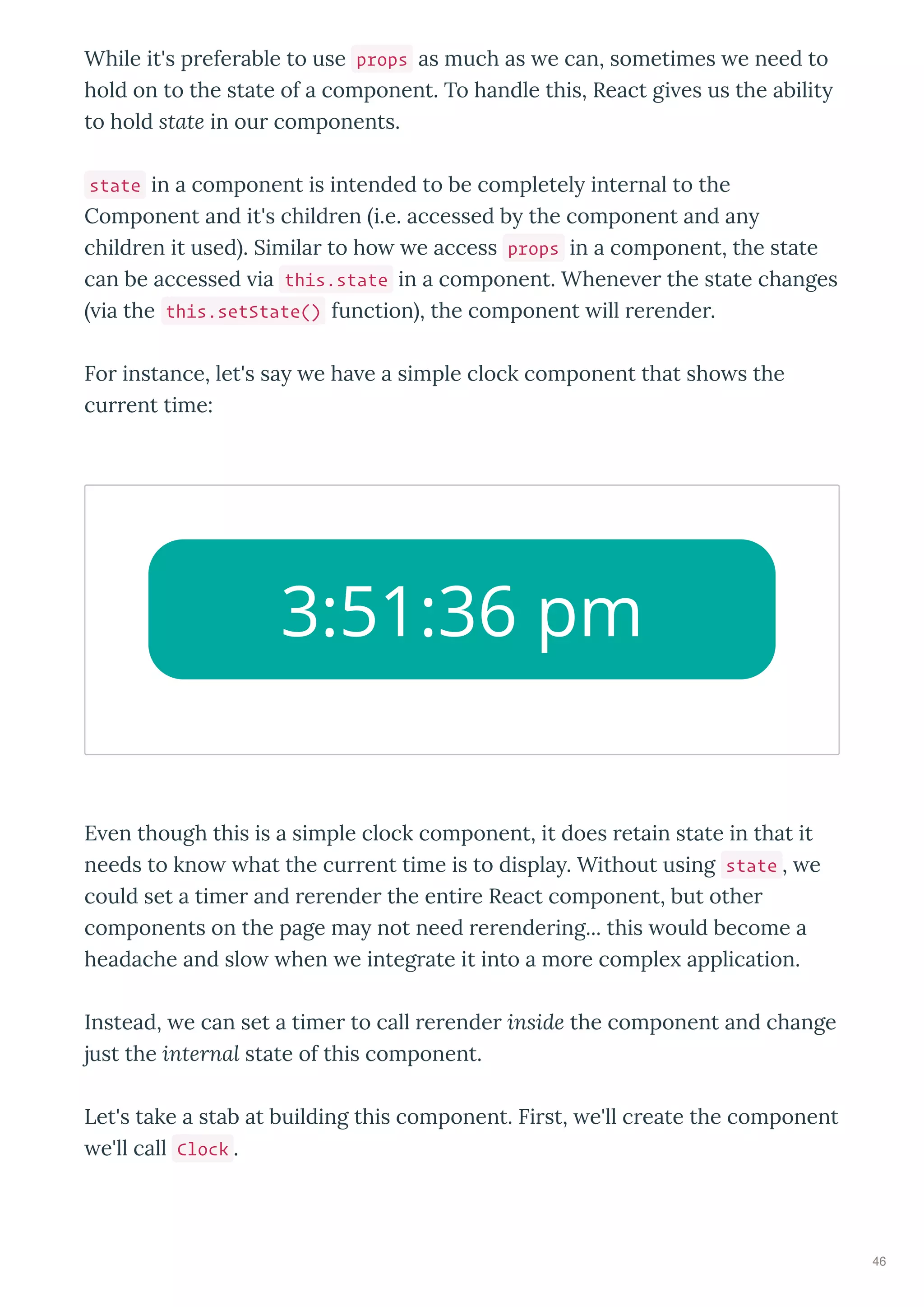 While it's preferable to use props as much as e can, sometimes e need to
hold on to the state of a component. To handle this, React gi es us the abilit
to hold state in our components.
state in a component is intended to be completel internal to the
Component and it's children i.e. accessed b the component and an
children it used . Similar to ho e access props in a component, the state
can be accessed ia this.state in a component. Whene er the state changes
ia the this.setState() function , the component ill rerender.
For instance, let's sa e ha e a simple clock component that sho s the
current time:
E en though this is a simple clock component, it does retain state in that it
needs to kno hat the current time is to displa . Without using state , e
could set a timer and rerender the entire React component, but other
components on the page ma not need rerendering... this ould become a
headache and slo hen e integrate it into a more comple application.
Instead, e can set a timer to call rerender inside the component and change
just the internal state of this component.
Let's take a stab at building this component. First, e'll create the component
e'll call Clock .
3:51:36 pm
46
 
