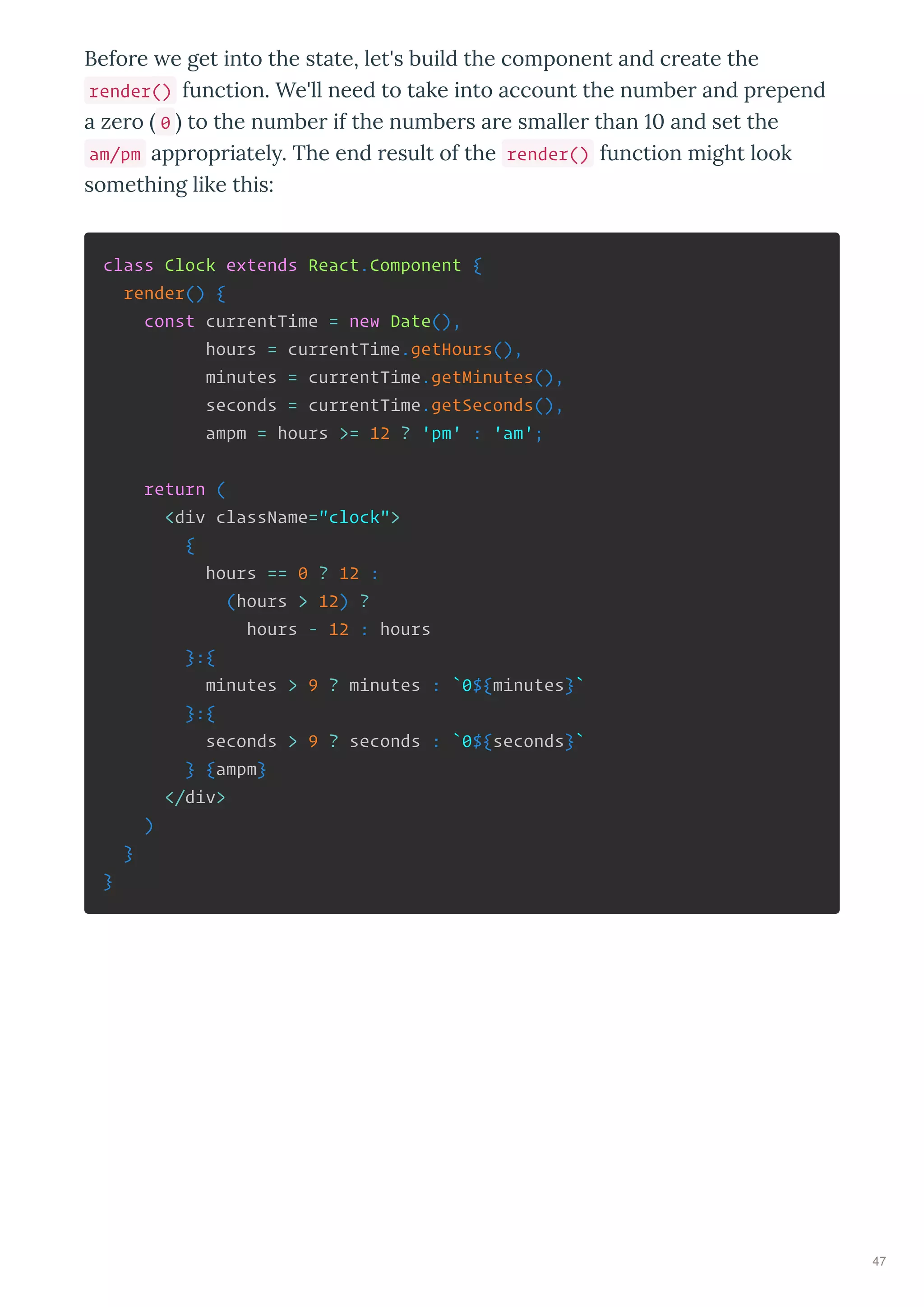 Before e get into the state, let's build the component and create the
render() function. We'll need to take into account the number and prepend
a zero 0 to the number if the numbers are smaller than and set the
am/pm appropriatel . The end result of the render() function might look
something like this:
class Clock extends React.Component {
render() {
const currentTime = new Date(),
hours = currentTime.getHours(),
minutes = currentTime.getMinutes(),
seconds = currentTime.getSeconds(),
ampm = hours >= 12 ? 'pm' : 'am';
return (
<div className="clock">
{
hours == 0 ? 12 :
(hours > 12) ?
hours - 12 : hours
}:{
minutes > 9 ? minutes : `0${minutes}`
}:{
seconds > 9 ? seconds : `0${seconds}`
} {ampm}
</div>
)
}
}
47
 