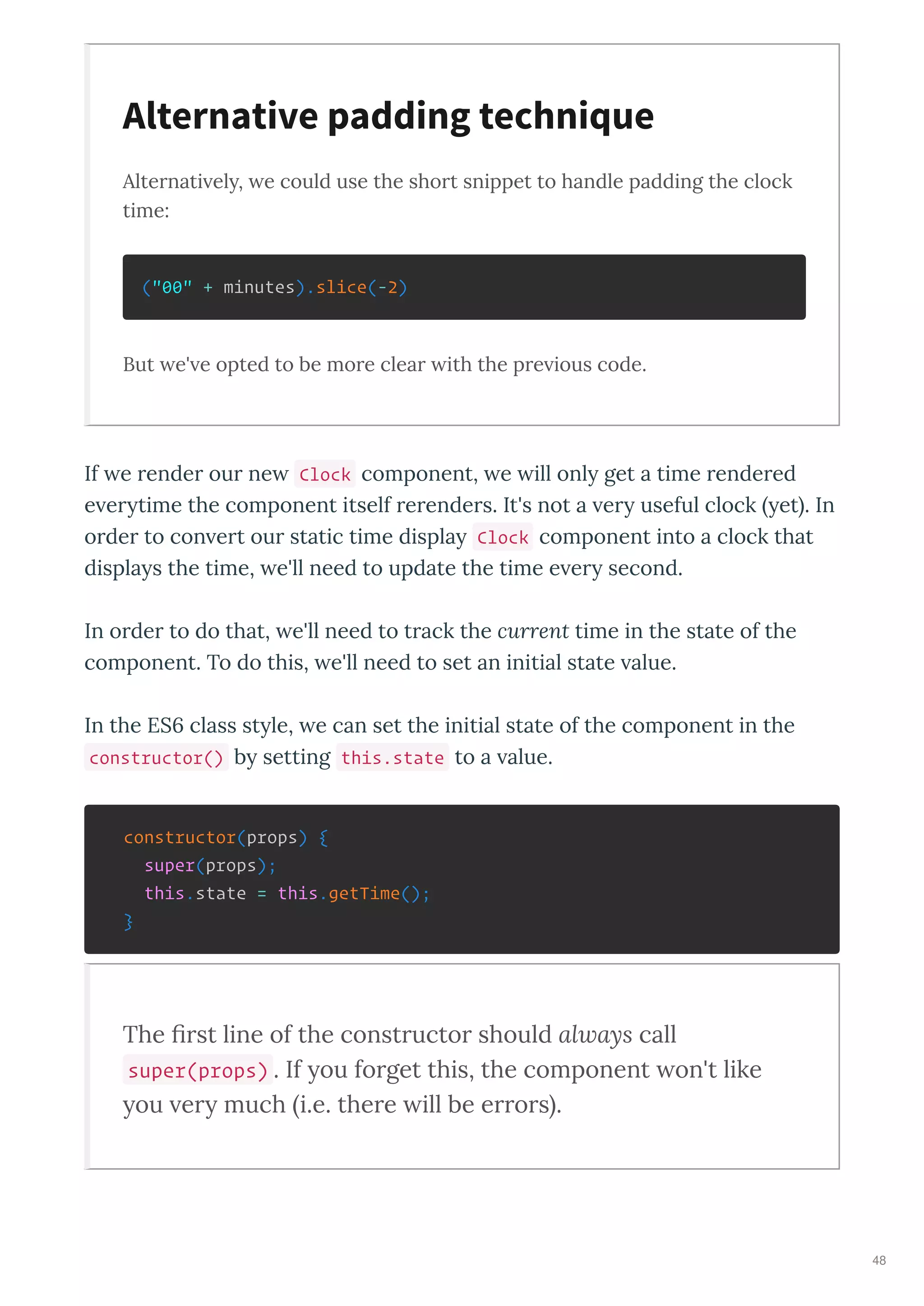 Alternati ely, e could use the short snippet to handle padding the clock
time:
("00" + minutes).slice(-2)
But e' e opted to be more clear ith the pre ious code.
If e render our ne Clock component, e ill onl get a time rendered
e er time the component itself rerenders. It's not a er useful clock et . In
order to con ert our static time displa Clock component into a clock that
displa s the time, e'll need to update the time e er second.
In order to do that, e'll need to track the current time in the state of the
component. To do this, e'll need to set an initial state alue.
In the ES6 class st le, e can set the initial state of the component in the
constructor() b setting this.state to a alue.
constructor(props) {
super(props);
this.state = this.getTime();
}
The ﬁrst line of the constructor should always call
super(props) . If ou forget this, the component on't like
ou er much i.e. there ill be errors .
Alternative padding technique
48
 