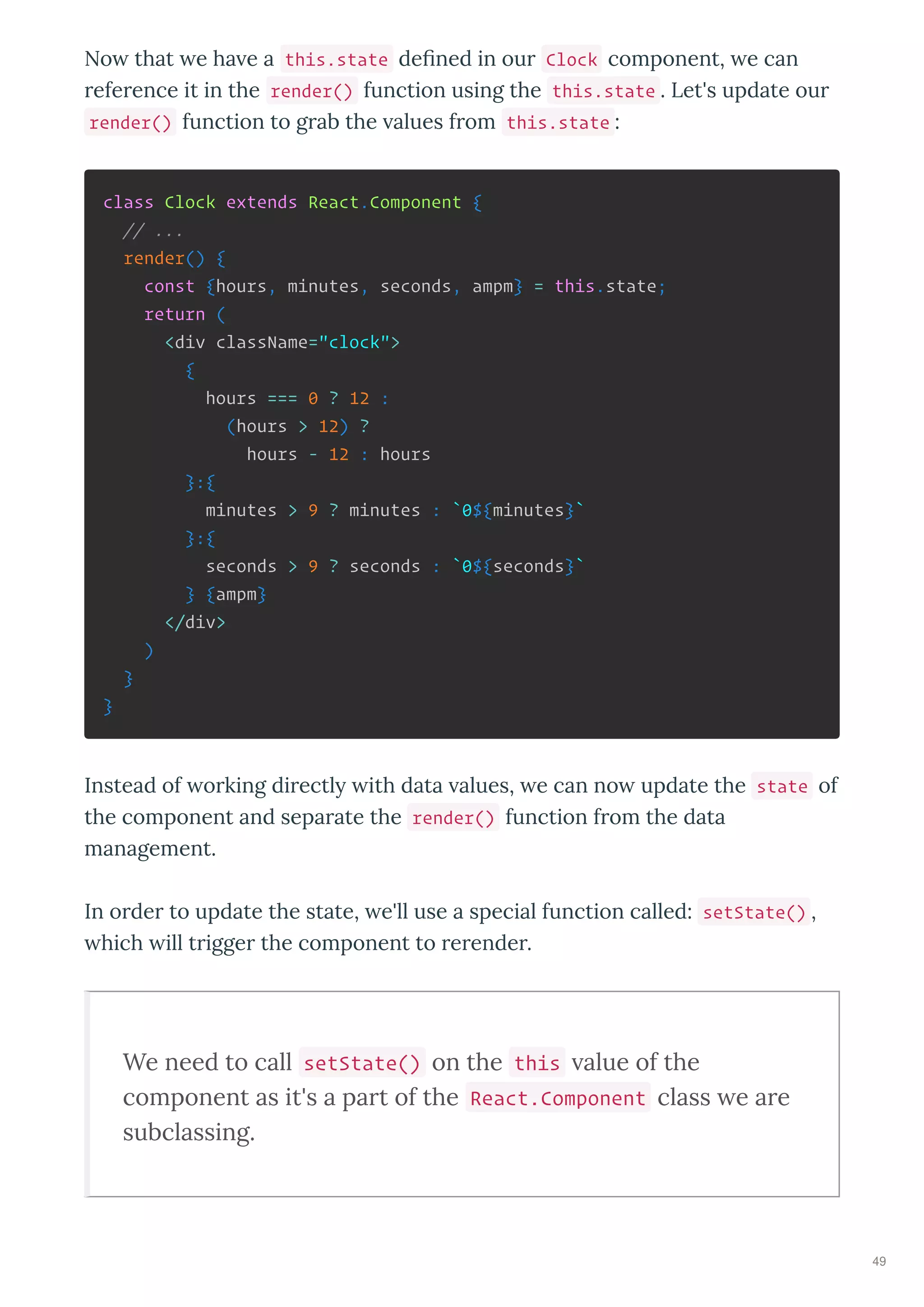 No that e ha e a this.state de ned in our Clock component, e can
reference it in the render() function using the this.state . Let's update our
render() function to grab the alues from this.state :
class Clock extends React.Component {
// ...
render() {
const {hours, minutes, seconds, ampm} = this.state;
return (
<div className="clock">
{
hours === 0 ? 12 :
(hours > 12) ?
hours - 12 : hours
}:{
minutes > 9 ? minutes : `0${minutes}`
}:{
seconds > 9 ? seconds : `0${seconds}`
} {ampm}
</div>
)
}
}
Instead of orking directl ith data alues, e can no update the state of
the component and separate the render() function from the data
management.
In order to update the state, e'll use a special function called: setState() ,
hich ill trigger the component to rerender.
We need to call setState() on the this alue of the
component as it's a part of the React.Component class e are
subclassing.
49
 