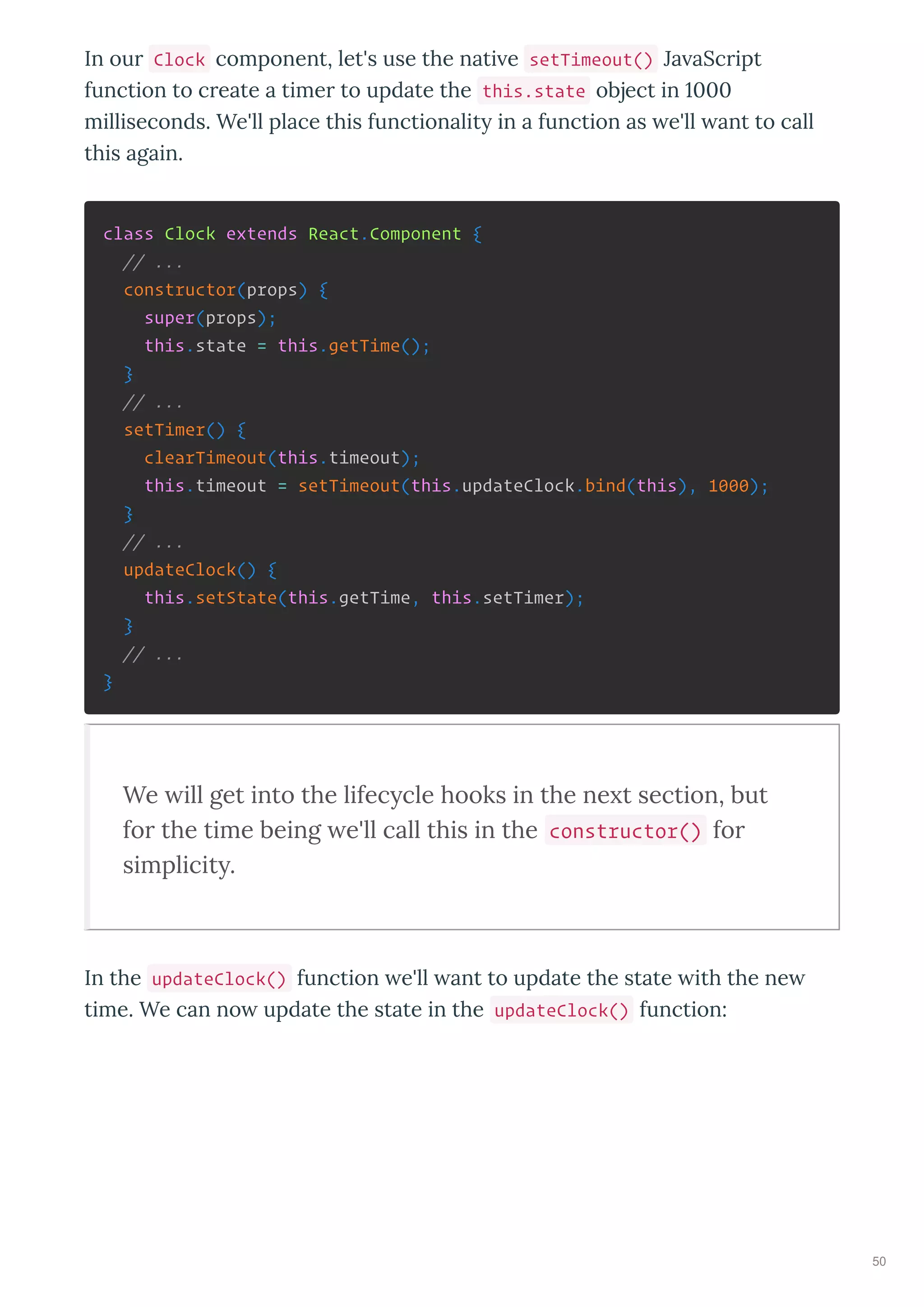 In our Clock component, let's use the nati e setTimeout() Ja aScript
function to create a timer to update the this.state object in
milliseconds. We'll place this functionalit in a function as e'll ant to call
this again.
class Clock extends React.Component {
// ...
constructor(props) {
super(props);
this.state = this.getTime();
}
// ...
setTimer() {
clearTimeout(this.timeout);
this.timeout = setTimeout(this.updateClock.bind(this), 1000);
}
// ...
updateClock() {
this.setState(this.getTime, this.setTimer);
}
// ...
}
We ill get into the lifec cle hooks in the ne t section, but
for the time being e'll call this in the constructor() for
simplicit .
In the updateClock() function e'll ant to update the state ith the ne
time. We can no update the state in the updateClock() function:
50
 