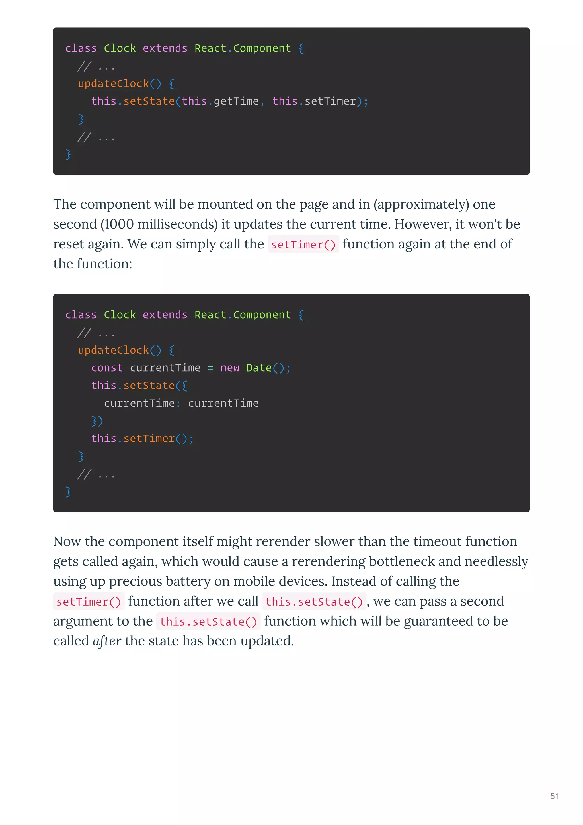 class Clock extends React.Component {
// ...
updateClock() {
this.setState(this.getTime, this.setTimer);
}
// ...
}
The component ill be mounted on the page and in appro imatel one
second milliseconds it updates the current time. Ho e er, it on't be
reset again. We can simpl call the setTimer() function again at the end of
the function:
class Clock extends React.Component {
// ...
updateClock() {
const currentTime = new Date();
this.setState({
currentTime: currentTime
})
this.setTimer();
}
// ...
}
No the component itself might rerender slo er than the timeout function
gets called again, hich ould cause a rerendering bottleneck and needlessl
using up precious batter on mobile de ices. Instead of calling the
setTimer() function after e call this.setState() , e can pass a second
argument to the this.setState() function hich ill be guaranteed to be
called after the state has been updated.
51
 