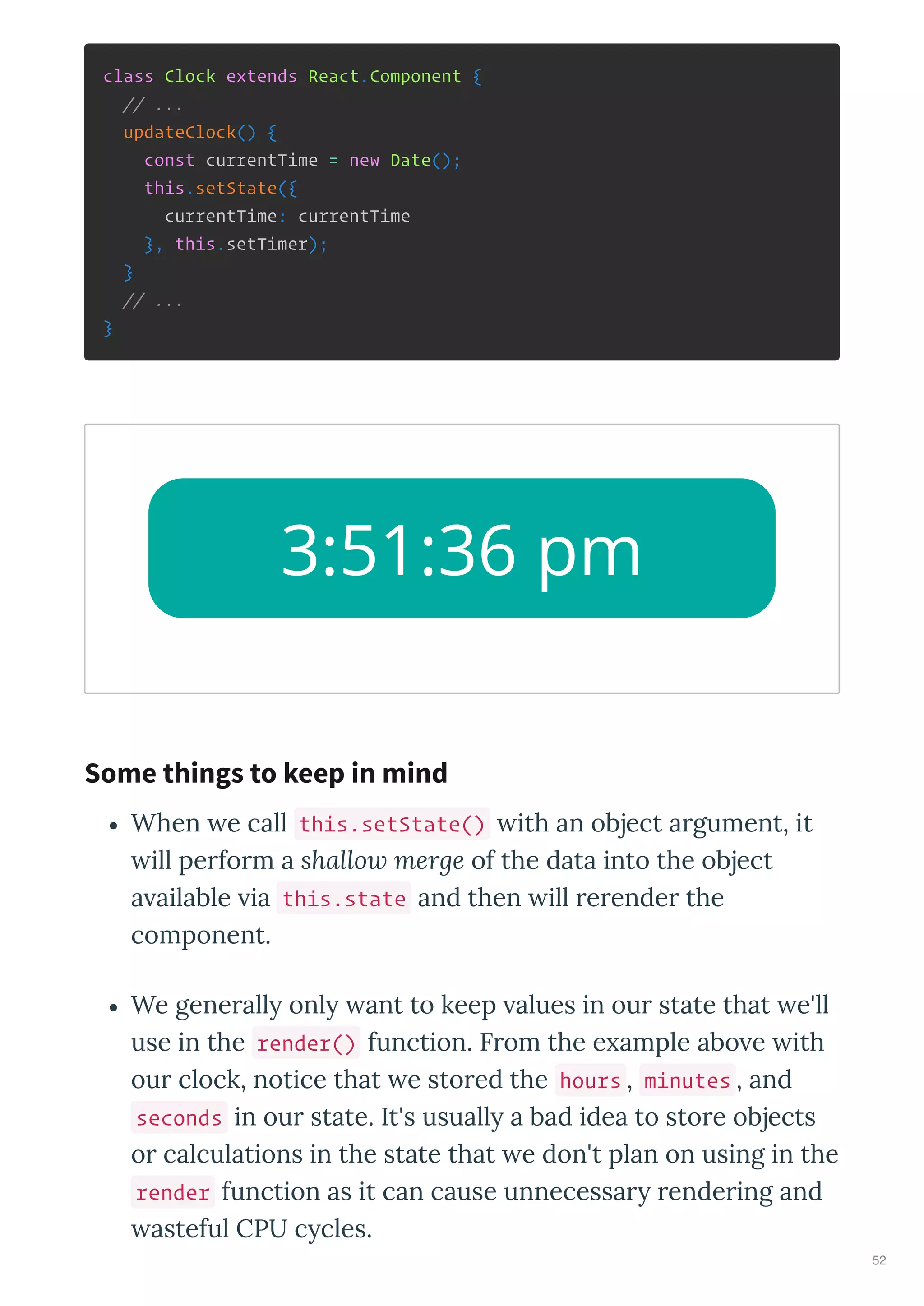 class Clock extends React.Component {
// ...
updateClock() {
const currentTime = new Date();
this.setState({
currentTime: currentTime
}, this.setTimer);
}
// ...
}
When e call this.setState() ith an object argument, it
ill perform a shallow merge of the data into the object
a ailable ia this.state and then ill rerender the
component.
We generall onl ant to keep alues in our state that e'll
use in the render() function. From the e ample abo e ith
our clock, notice that e stored the hours , minutes , and
seconds in our state. It's usuall a bad idea to store objects
or calculations in the state that e don't plan on using in the
render function as it can cause unnecessar rendering and
asteful CPU c cles.
3:51:36 pm
Some things to keep in mind
52
 