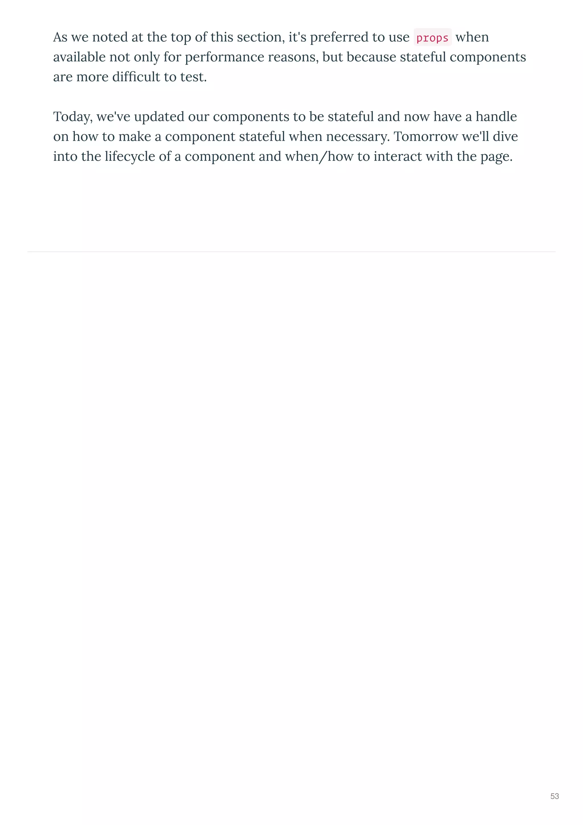 As e noted at the top of this section, it's preferred to use props hen
a ailable not onl for performance reasons, but because stateful components
are more dif cult to test.
Toda , e' e updated our components to be stateful and no ha e a handle
on ho to make a component stateful hen necessar . Tomorro e'll di e
into the lifec cle of a component and hen/ho to interact ith the page.
53
 