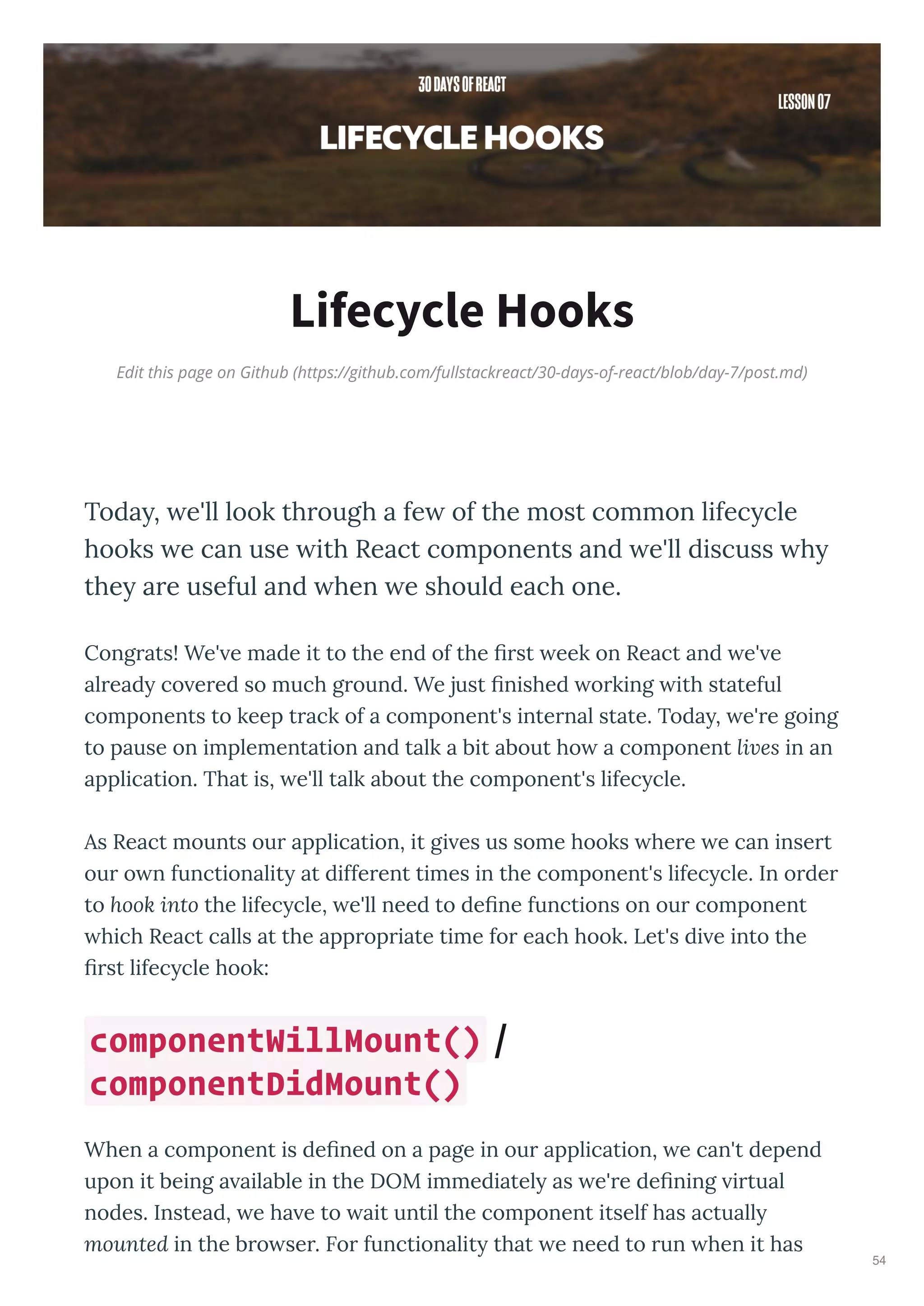 Edit this page on Github (https://github.com/fullstackreact/30-days-of-react/blob/day-7/post.md)
Lifecycle Hooks
Today, we'll look through a few of the most common lifecycle
hooks we can use with React components and we'll discuss why
they are useful and when we should each one.
Cong ats! We' e made it to the end of the ﬁ st eek on React and e' e
al ead co e ed so much g ound. We just ﬁnished o king ith stateful
components to keep t ack of a component's inte nal state. Toda , e' e going
to pause on implementation and talk a bit about ho a component lives in an
application. That is, e'll talk about the component's lifec cle.
As React mounts ou application, it gi es us some hooks he e e can inse t
ou o n functionalit at diffe ent times in the component's lifec cle. In o de
to hook into the lifec cle, e'll need to deﬁne functions on ou component
hich React calls at the app op iate time fo each hook. Let's di e into the
ﬁ st lifec cle hook:
When a component is deﬁned on a page in ou application, e can't depend
upon it being a ailable in the DOM immediatel as e' e deﬁning i tual
nodes. Instead, e ha e to ait until the component itself has actuall
mounted in the b o se . Fo functionalit that e need to un hen it has
componentWillMount() /
componentDidMount()
54
 