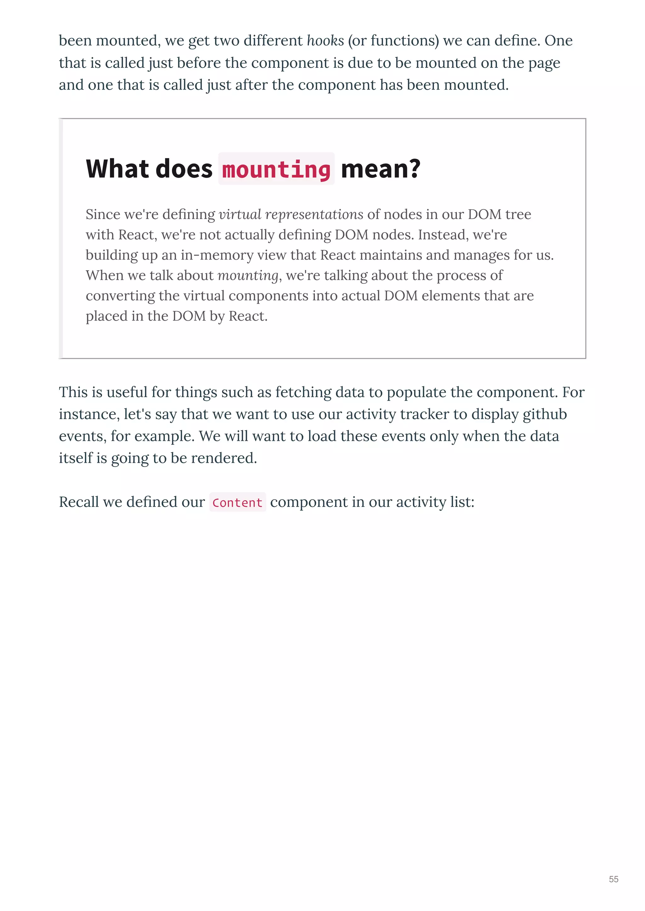 been mounted, e get t o diffe ent hooks o functions e can deﬁne. One
that is called just befo e the component is due to be mounted on the page
and one that is called just afte the component has been mounted.
Since e're deﬁning virtual representations of nodes in our DOM tree
ith React, e're not actually deﬁning DOM nodes. Instead, e're
building up an in-memory ie that React maintains and manages for us.
When e talk about mounting, e're talking about the process of
con erting the irtual components into actual DOM elements that are
placed in the DOM by React.
This is useful fo things such as fetching data to populate the component. Fo
instance, let's sa that e ant to use ou acti it t acke to displa github
e ents, fo e ample. We ill ant to load these e ents onl hen the data
itself is going to be ende ed.
Recall e deﬁned ou Content component in ou acti it list:
What does mounting mean?
55
 