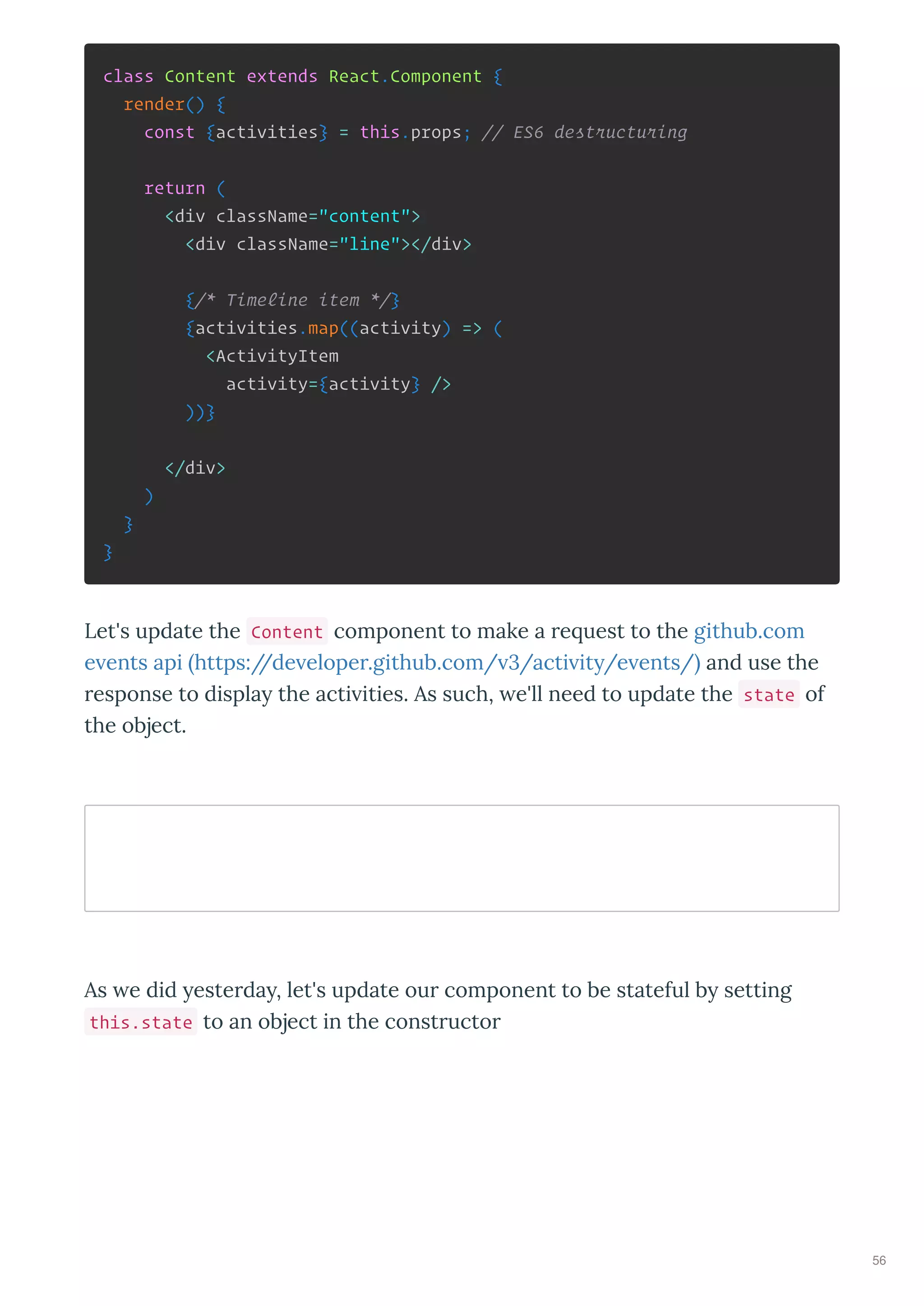 class Content extends React.Component {
render() {
const {activities} = this.props; // ES6 destructuring
return (
<div className="content">
<div className="line"></div>
{/* Timeline item */}
{activities.map((activity) => (
<ActivityItem
activity={activity} />
))}
</div>
)
}
}
Let's update the Content component to make a e uest to the github.com
e ents api https://de elope .github.com/ 3/acti it /e ents/ and use the
esponse to displa the acti ities. As such, e'll need to update the state of
the object.
As e did este da , let's update ou component to be stateful b setting
this.state to an object in the const ucto
56
 