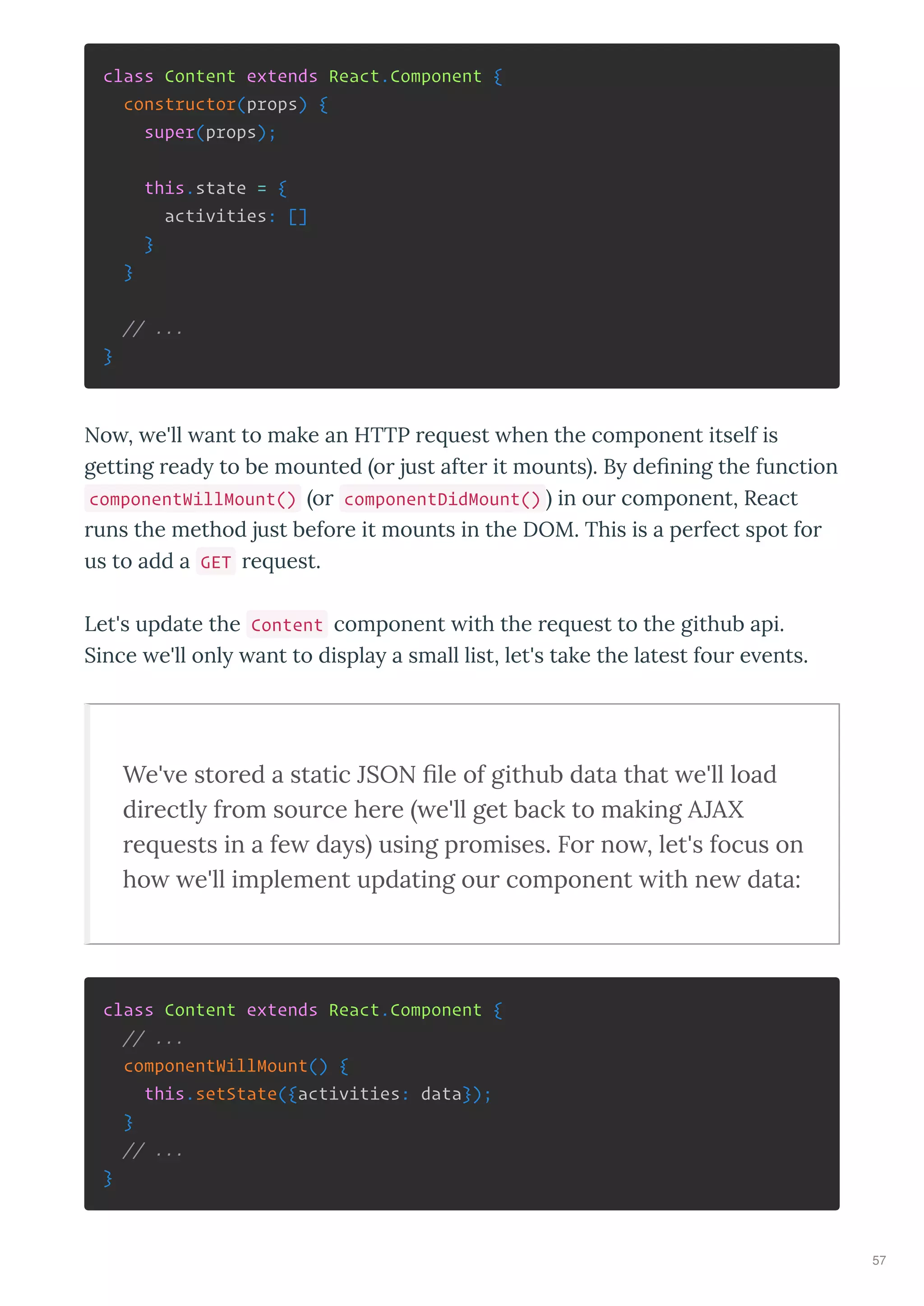 class Content extends React.Component {
constructor(props) {
super(props);
this.state = {
activities: []
}
}
// ...
}
No , e'll ant to make an HTTP e uest hen the component itself is
getting ead to be mounted o just afte it mounts . B deﬁning the function
componentWillMount() o componentDidMount() in ou component, React
uns the method just befo e it mounts in the DOM. This is a pe fect spot fo
us to add a GET e uest.
Let's update the Content component ith the e uest to the github api.
Since e'll onl ant to displa a small list, let's take the latest fou e ents.
We' e sto ed a static JSON ﬁle of github data that e'll load
di ectly f om sou ce he e e'll get back to making AJAX
e uests in a fe days using p omises. Fo no , let's focus on
ho e'll implement updating ou component ith ne data:
class Content extends React.Component {
// ...
componentWillMount() {
this.setState({activities: data});
}
// ...
}
57
 