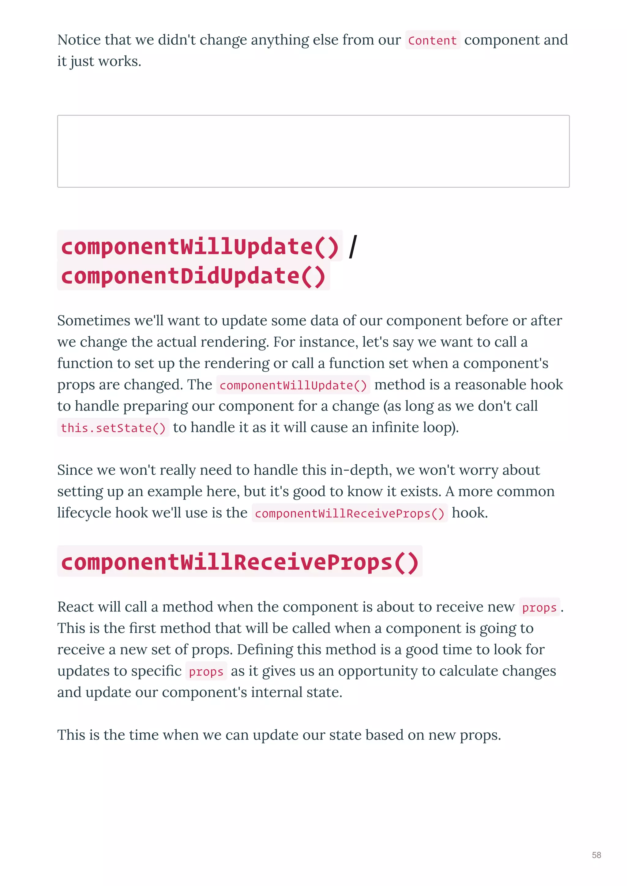 Notice that e didn't change an thing else f om ou Content component and
it just o ks.
Sometimes e'll ant to update some data of ou component befo e o afte
e change the actual ende ing. Fo instance, let's sa e ant to call a
function to set up the ende ing o call a function set hen a component's
p ops a e changed. The componentWillUpdate() method is a easonable hook
to handle p epa ing ou component fo a change as long as e don't call
this.setState() to handle it as it ill cause an inﬁnite loop .
Since e on't eall need to handle this in-depth, e on't o about
setting up an e ample he e, but it's good to kno it e ists. A mo e common
lifec cle hook e'll use is the componentWillReceiveProps() hook.
React ill call a method hen the component is about to ecei e ne props .
This is the ﬁ st method that ill be called hen a component is going to
ecei e a ne set of p ops. Deﬁning this method is a good time to look fo
updates to speciﬁc props as it gi es us an oppo tunit to calculate changes
and update ou component's inte nal state.
This is the time hen e can update ou state based on ne p ops.
componentWillUpdate() /
componentDidUpdate()
componentWillReceiveProps()
58
 