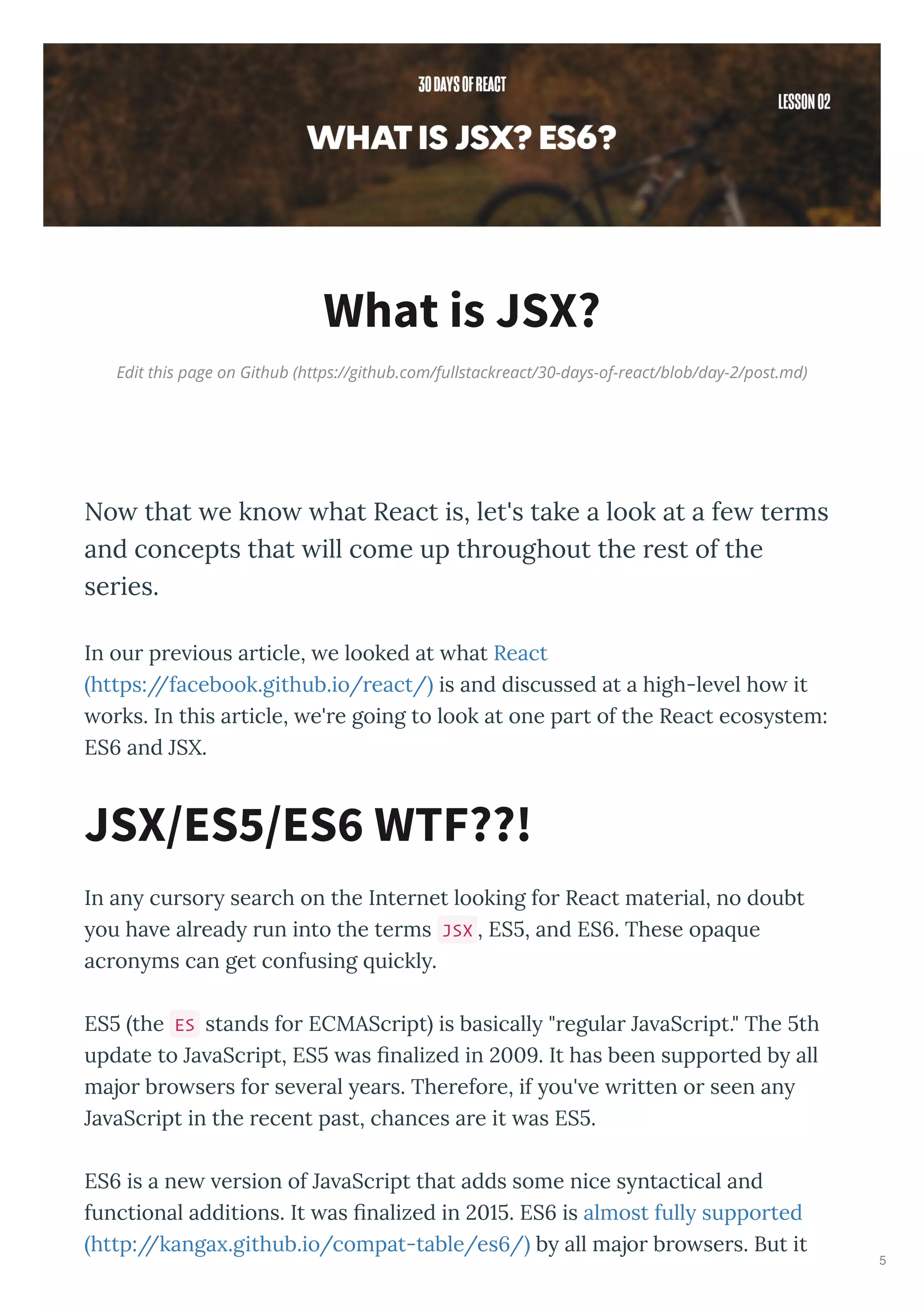 Edit this page on Github (https://github.com/fullstackreact/30-days-of-react/blob/day-2/post.md)
What is JSX?
Now that we know what React is, let's take a look at a few terms
and concepts that will come up throughout the rest of the
series.
In ou p e ious a ticle, e looked at hat React
https://facebook.github.io/ eact/ is and discussed at a high-le el ho it
o ks. In this a ticle, e' e going to look at one pa t of the React ecos stem:
ES and JSX.
In an cu so sea ch on the Inte net looking fo React mate ial, no doubt
ou ha e al ead un into the te ms JSX , ES , and ES . These opa ue
ac on ms can get confusing uickl .
ES the ES stands fo ECMASc ipt is basicall " egula Ja aSc ipt." The th
update to Ja aSc ipt, ES as ﬁnalized in 9. It has been suppo ted b all
majo b o se s fo se e al ea s. The efo e, if ou' e itten o seen an
Ja aSc ipt in the ecent past, chances a e it as ES .
ES is a ne e sion of Ja aSc ipt that adds some nice s ntactical and
functional additions. It as ﬁnalized in . ES is almost full suppo ted
http://kanga .github.io/compat-table/es / b all majo b o se s. But it
JSX/ES /ES WTF??!
5
 