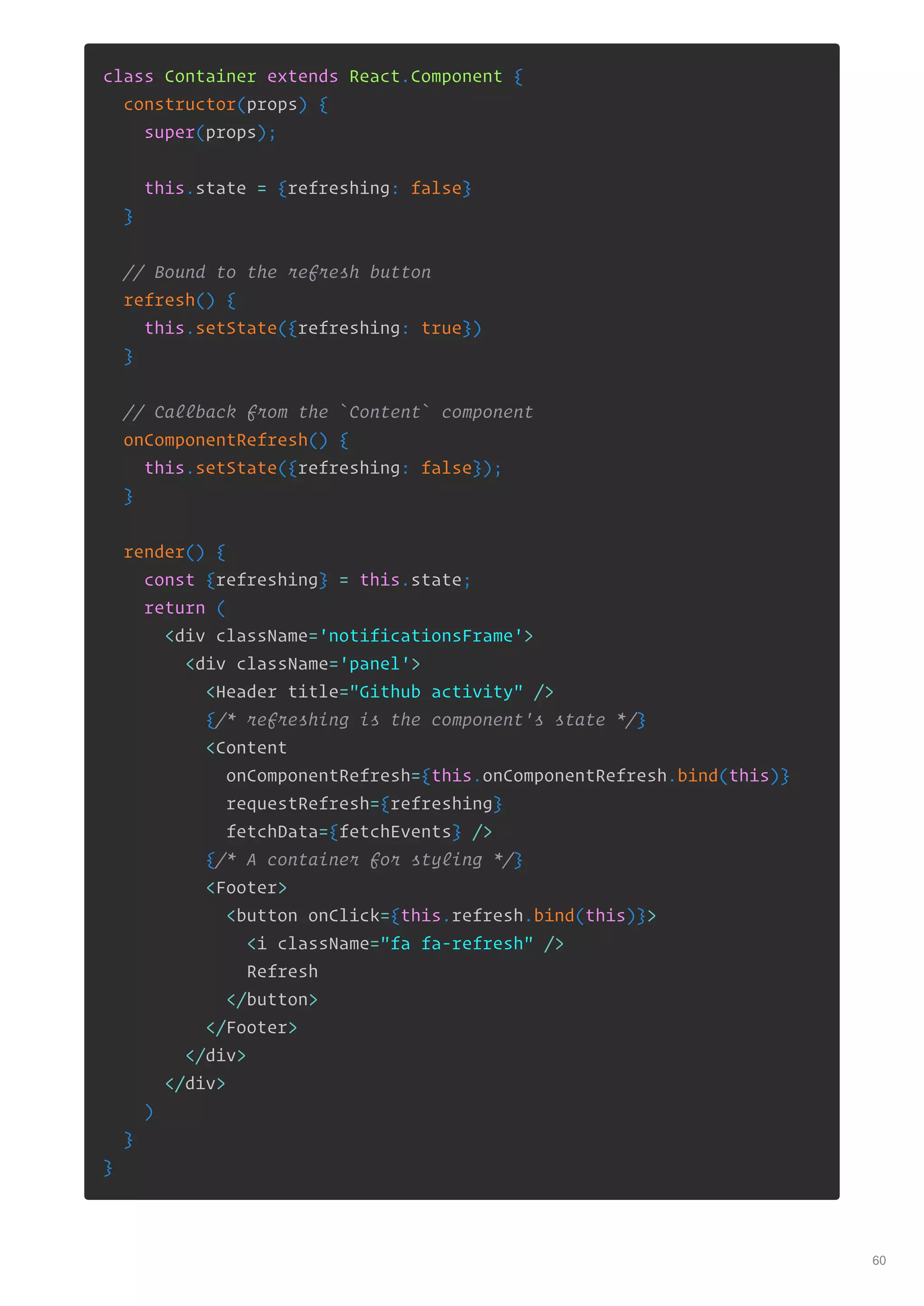 class Container extends React.Component {
constructor(props) {
super(props);
this.state = {refreshing: false}
}
// Bound to the refresh button
refresh() {
this.setState({refreshing: true})
}
// Callback from the `Content` component
onComponentRefresh() {
this.setState({refreshing: false});
}
render() {
const {refreshing} = this.state;
return (
<div className='notificationsFrame'>
<div className='panel'>
<Header title="Github activity" />
{/* refreshing is the component's state */}
<Content
onComponentRefresh={this.onComponentRefresh.bind(this)}
requestRefresh={refreshing}
fetchData={fetchEvents} />
{/* A container for styling */}
<Footer>
<button onClick={this.refresh.bind(this)}>
<i className="fa fa-refresh" />
Refresh
</button>
</Footer>
</div>
</div>
)
}
}
60
 