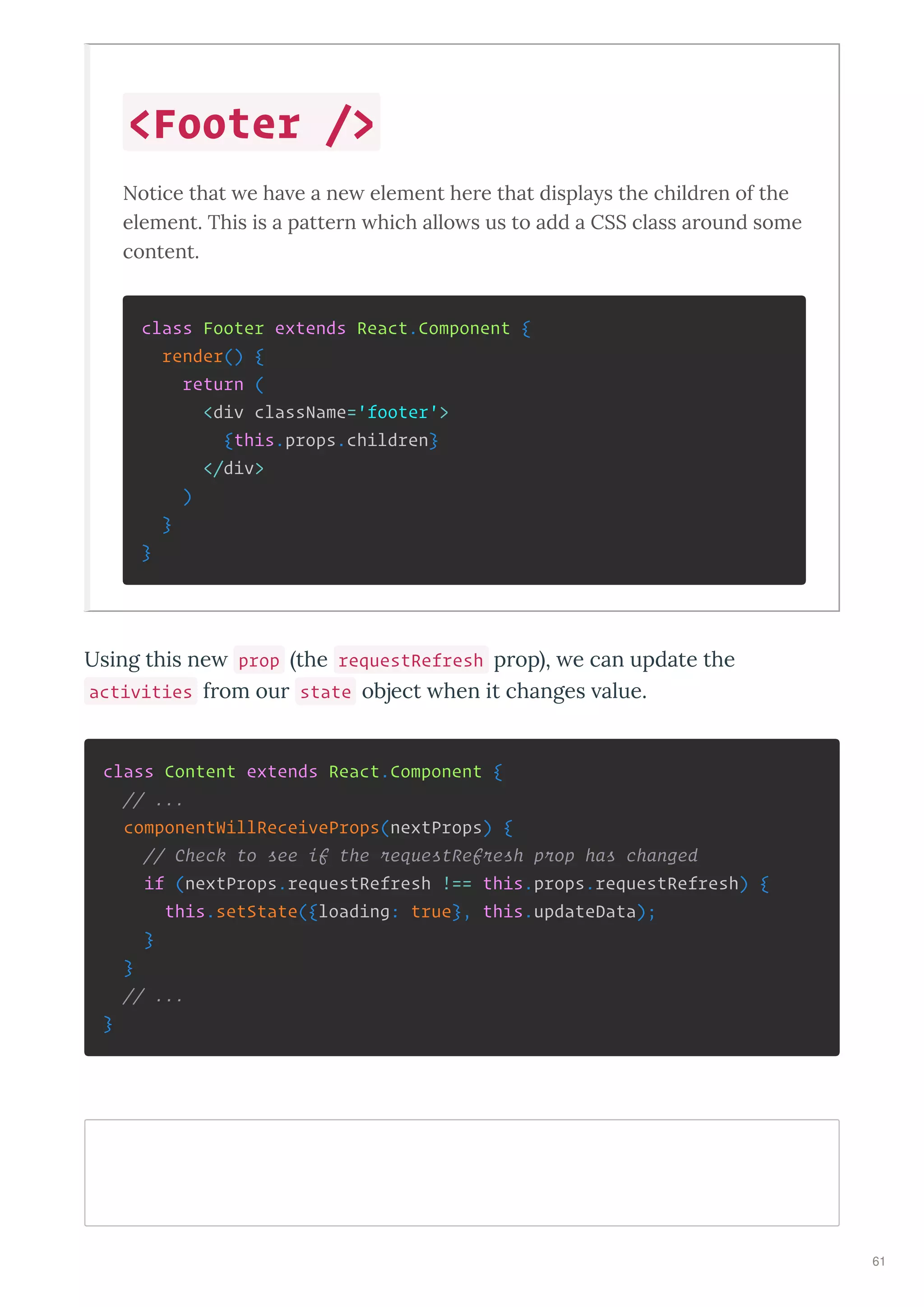 Notice that e ha e a ne element here that displays the children of the
element. This is a pattern hich allo s us to add a CSS class around some
content.
class Footer extends React.Component {
render() {
return (
<div className='footer'>
{this.props.children}
</div>
)
}
}
Using this ne prop the requestRefresh p op , e can update the
activities f om ou state object hen it changes alue.
class Content extends React.Component {
// ...
componentWillReceiveProps(nextProps) {
// Check to see if the requestRefresh prop has changed
if (nextProps.requestRefresh !== this.props.requestRefresh) {
this.setState({loading: true}, this.updateData);
}
}
// ...
}
<Footer />
61
 